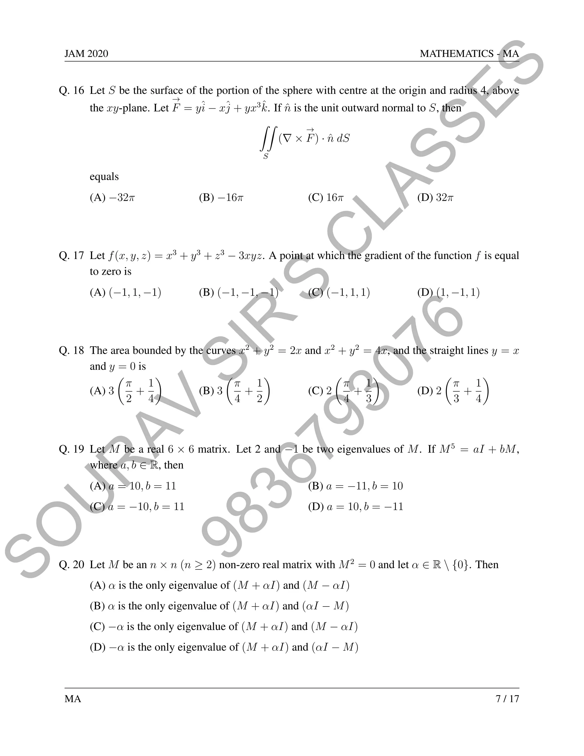 9
8
3
6
7
9
3
0
7
6
S
O
U
R
A
V
S
I
R
'
S
C
L
A
S
S
E
S
JAM 2020 MATHEMATICS - MA
Q. 16 Let S be the surface of the portion of the sphere with centre at the origin and radius 4, above
the xy-plane. Let
→
F = yî − xĵ + yx3
k̂. If n̂ is the unit outward normal to S, then
ZZ
S
(∇ ×
→
F) · n̂ dS
equals
(A) −32π (B) −16π (C) 16π (D) 32π
Q. 17 Let f(x, y, z) = x3
+ y3
+ z3
− 3xyz. A point at which the gradient of the function f is equal
to zero is
(A) (−1, 1, −1) (B) (−1, −1, −1) (C) (−1, 1, 1) (D) (1, −1, 1)
Q. 18 The area bounded by the curves x2
+ y2
= 2x and x2
+ y2
= 4x, and the straight lines y = x
and y = 0 is
(A) 3

π
2
+
1
4

(B) 3

π
4
+
1
2

(C) 2

π
4
+
1
3

(D) 2

π
3
+
1
4

Q. 19 Let M be a real 6 × 6 matrix. Let 2 and −1 be two eigenvalues of M. If M5
= aI + bM,
where a, b ∈ R, then
(A) a = 10, b = 11 (B) a = −11, b = 10
(C) a = −10, b = 11 (D) a = 10, b = −11
Q. 20 Let M be an n × n (n ≥ 2) non-zero real matrix with M2
= 0 and let α ∈ R  {0}. Then
(A) α is the only eigenvalue of (M + αI) and (M − αI)
(B) α is the only eigenvalue of (M + αI) and (αI − M)
(C) −α is the only eigenvalue of (M + αI) and (M − αI)
(D) −α is the only eigenvalue of (M + αI) and (αI − M)
MA 7 / 17
 