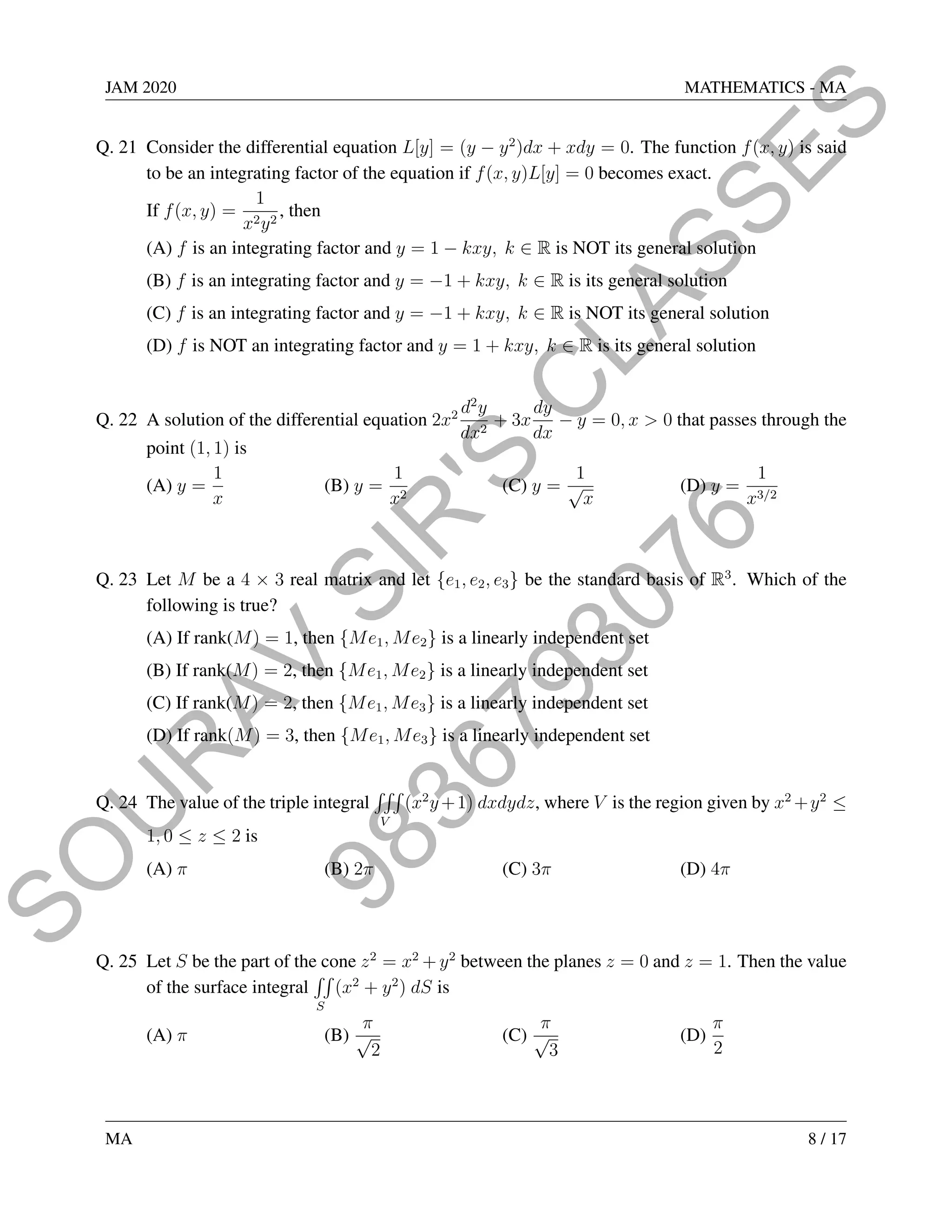 9
8
3
6
7
9
3
0
7
6
S
O
U
R
A
V
S
I
R
'
S
C
L
A
S
S
E
S
JAM 2020 MATHEMATICS - MA
Q. 21 Consider the differential equation L[y] = (y − y2
)dx + xdy = 0. The function f(x, y) is said
to be an integrating factor of the equation if f(x, y)L[y] = 0 becomes exact.
If f(x, y) =
1
x2y2
, then
(A) f is an integrating factor and y = 1 − kxy, k ∈ R is NOT its general solution
(B) f is an integrating factor and y = −1 + kxy, k ∈ R is its general solution
(C) f is an integrating factor and y = −1 + kxy, k ∈ R is NOT its general solution
(D) f is NOT an integrating factor and y = 1 + kxy, k ∈ R is its general solution
Q. 22 A solution of the differential equation 2x2 d2
y
dx2
+ 3x
dy
dx
− y = 0, x  0 that passes through the
point (1, 1) is
(A) y =
1
x
(B) y =
1
x2
(C) y =
1
√
x
(D) y =
1
x3/2
Q. 23 Let M be a 4 × 3 real matrix and let {e1, e2, e3} be the standard basis of R3
. Which of the
following is true?
(A) If rank(M) = 1, then {Me1, Me2} is a linearly independent set
(B) If rank(M) = 2, then {Me1, Me2} is a linearly independent set
(C) If rank(M) = 2, then {Me1, Me3} is a linearly independent set
(D) If rank(M) = 3, then {Me1, Me3} is a linearly independent set
Q. 24 The value of the triple integral
RRR
V
(x2
y+1) dxdydz, where V is the region given by x2
+y2
≤
1, 0 ≤ z ≤ 2 is
(A) π (B) 2π (C) 3π (D) 4π
Q. 25 Let S be the part of the cone z2
= x2
+ y2
between the planes z = 0 and z = 1. Then the value
of the surface integral
RR
S
(x2
+ y2
) dS is
(A) π (B)
π
√
2
(C)
π
√
3
(D)
π
2
MA 8 / 17
 