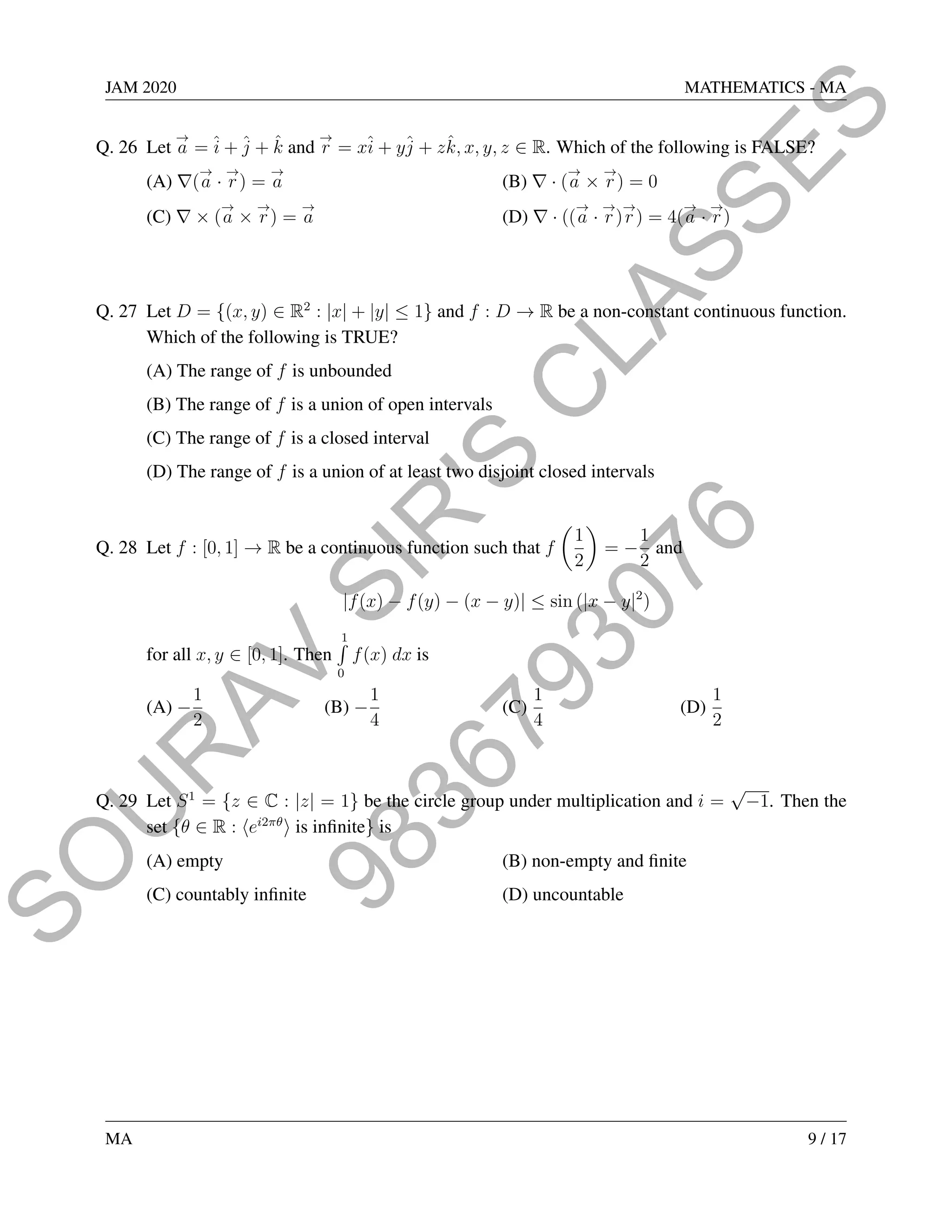 9
8
3
6
7
9
3
0
7
6
S
O
U
R
A
V
S
I
R
'
S
C
L
A
S
S
E
S
JAM 2020 MATHEMATICS - MA
Q. 26 Let
→
a = î + ĵ + k̂ and
→
r = xî + yĵ + zk̂, x, y, z ∈ R. Which of the following is FALSE?
(A) ∇(
→
a ·
→
r) =
→
a (B) ∇ · (
→
a ×
→
r) = 0
(C) ∇ × (
→
a ×
→
r) =
→
a (D) ∇ · ((
→
a ·
→
r)
→
r) = 4(
→
a ·
→
r)
Q. 27 Let D = {(x, y) ∈ R2
: |x| + |y| ≤ 1} and f : D → R be a non-constant continuous function.
Which of the following is TRUE?
(A) The range of f is unbounded
(B) The range of f is a union of open intervals
(C) The range of f is a closed interval
(D) The range of f is a union of at least two disjoint closed intervals
Q. 28 Let f : [0, 1] → R be a continuous function such that f

1
2

= −
1
2
and
|f(x) − f(y) − (x − y)| ≤ sin (|x − y|2
)
for all x, y ∈ [0, 1]. Then
1
R
0
f(x) dx is
(A) −
1
2
(B) −
1
4
(C)
1
4
(D)
1
2
Q. 29 Let S1
= {z ∈ C : |z| = 1} be the circle group under multiplication and i =
√
−1. Then the
set {θ ∈ R : hei2πθ
i is infinite} is
(A) empty (B) non-empty and finite
(C) countably infinite (D) uncountable
MA 9 / 17
 