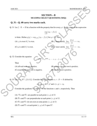 9
8
3
6
7
9
3
0
7
6
S
O
U
R
A
V
S
I
R
'
S
C
L
A
S
S
E
S
JAM 2021 MATHEMATICS - MA
SECTION – B
MULTIPLE SELECT QUESTIONS (MSQ)
Q. 31 – Q. 40 carry two marks each.
Q. 31 Let f : R → R be a function with the property that for every y ∈ R, the value of the expression
sup
x∈R
[xy − f(x)]
is finite. Define g(y) = supx∈R [xy − f(x)] for y ∈ R. Then
(A) g is even if f is even. (B) f must satisfy lim
|x|→∞
f(x)
|x|
= +∞.
(C) g is odd if f is even. (D) f must satisfy lim
|x|→∞
f(x)
|x|
= −∞.
Q. 32 Consider the equation
x2021
+ x2020
+ · · · + x − 1 = 0.
Then
(A) all real roots are positive. (B) exactly one real root is positive.
(C) exactly one real root is negative. (D) no real root is positive.
Q. 33 Let D = R2
 {(0, 0)}. Consider the two functions u, v : D → R defined by
u(x, y) = x2
− y2
and v(x, y) = xy.
Consider the gradients ∇u and ∇v of the functions u and v, respectively. Then
(A) ∇u and ∇v are parallel at each point (x, y) of D.
(B) ∇u and ∇v are perpendicular at each point (x, y) of D.
(C) ∇u and ∇v do not exist at some points (x, y) of D.
(D) ∇u and ∇v at each point (x, y) of D span R2
.
MA 11 / 17
 