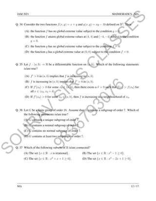 9
8
3
6
7
9
3
0
7
6
S
O
U
R
A
V
S
I
R
'
S
C
L
A
S
S
E
S
JAM 2021 MATHEMATICS - MA
Q. 34 Consider the two functions f(x, y) = x + y and g(x, y) = xy − 16 defined on R2
. Then
(A) the function f has no global extreme value subject to the condition g = 0.
(B) the function f attains global extreme values at (4, 4) and (−4, −4) subject to the condition
g = 0.
(C) the function g has no global extreme value subject to the condition f = 0.
(D) the function g has a global extreme value at (0, 0) subject to the condition f = 0.
Q. 35 Let f : (a, b) → R be a differentiable function on (a, b). Which of the following statements
is/are true?
(A) f0
 0 in (a, b) implies that f is increasing in (a, b).
(B) f is increasing in (a, b) implies that f0
 0 in (a, b).
(C) If f0
(x0)  0 for some x0 ∈ (a, b), then there exists a δ  0 such that f(x)  f(x0) for
all x ∈ (x0, x0 + δ).
(D) If f0
(x0)  0 for some x0 ∈ (a, b), then f is increasing in a neighbourhood of x0.
Q. 36 Let G be a finite group of order 28. Assume that G contains a subgroup of order 7. Which of
the following statements is/are true?
(A) G contains a unique subgroup of order 7.
(B) G contains a normal subgroup of order 7.
(C) G contains no normal subgroup of order 7.
(D) G contains at least two subgroups of order 7.
Q. 37 Which of the following subsets of R is/are connected?
(A) The set {x ∈ R : x is irrational}. (B) The set {x ∈ R : x3
− 1 ≥ 0}.
(C) The set {x ∈ R : x3
+ x + 1 ≥ 0}. (D) The set {x ∈ R : x3
− 2x + 1 ≥ 0}.
MA 12 / 17
 