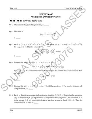 9
8
3
6
7
9
3
0
7
6
S
O
U
R
A
V
S
I
R
'
S
C
L
A
S
S
E
S
JAM 2021 MATHEMATICS - MA
SECTION – C
NUMERICAL ANSWER TYPE (NAT)
Q. 41 – Q. 50 carry one mark each.
Q. 41 The number of cycles of length 4 in S6 is .
Q. 42 The value of
lim
n→∞

3n
+ 5n
+ 7n
1
n
is .
Q. 43 Let B = {(x, y, z) ∈ R3
: x2
+ y2
+ z2
≤ 1} and define u(x, y, z) = sin (1 − x2
− y2
− z2
)2

for (x, y, z) ∈ B. Then the value of
ZZZ
B

∂2
u
∂x2
+
∂2
u
∂y2
+
∂2
u
∂z2

dxdydz
is .
Q. 44 Consider the subset S = {(x, y) : x2
+ y2
 0} of R2
. Let
P(x, y) =
y
x2 + y2
and Q(x, y) = −
x
x2 + y2
for (x, y) ∈ S. If C denotes the unit circle traversed in the counter-clockwise direction, then
the value of
1
π
Z
C
(Pdx + Qdy)
is .
Q. 45 Consider the set A = {a ∈ R : x2
= a(a+1)(a+2) has a real root }. The number of connected
components of A is .
Q. 46 Let V be the real vector space of all continuous functions f : [0, 2] → R such that the restriction
of f to the interval [0, 1] is a polynomial of degree less than or equal to 2, the restriction of f
to the interval [1, 2] is a polynomial of degree less than or equal to 3 and f(0) = 0. Then the
dimension of V is equal to .
MA 14 / 17
 