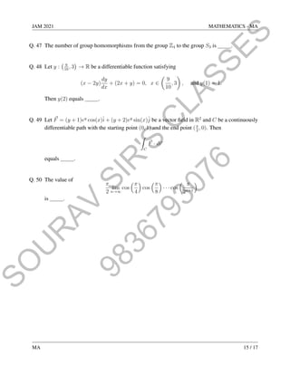 9
8
3
6
7
9
3
0
7
6
S
O
U
R
A
V
S
I
R
'
S
C
L
A
S
S
E
S
JAM 2021 MATHEMATICS - MA
Q. 47 The number of group homomorphisms from the group Z4 to the group S3 is .
Q. 48 Let y : 9
10
, 3

→ R be a differentiable function satisfying
(x − 2y)
dy
dx
+ (2x + y) = 0, x ∈

9
10
, 3

, and y(1) = 1.
Then y(2) equals .
Q. 49 Let ~
F = (y + 1)ey
cos(x)î + (y + 2)ey
sin(x)ĵ be a vector field in R2
and C be a continuously
differentiable path with the starting point (0, 1) and the end point (π
2
, 0). Then
Z
C
~
F · d~
r
equals .
Q. 50 The value of
π
2
lim
n→∞
cos
π
4

cos
π
8

· · · cos
 π
2n+1

is .
MA 15 / 17
 