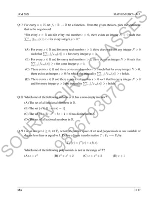 9
8
3
6
7
9
3
0
7
6
S
O
U
R
A
V
S
I
R
'
S
C
L
A
S
S
E
S
JAM 2021 MATHEMATICS - MA
Q. 7 For every n ∈ N, let fn : R → R be a function. From the given choices, pick the statement
that is the negation of
“For every x ∈ R and for every real number   0, there exists an integer N  0 such that
Pp
i=1 |fN+i(x)|   for every integer p  0.”
(A) For every x ∈ R and for every real number   0, there does not exist any integer N  0
such that
Pp
i=1 |fN+i(x)|   for every integer p  0.
(B) For every x ∈ R and for every real number   0, there exists an integer N  0 such that
Pp
i=1 |fN+i(x)| ≥  for some integer p  0.
(C) There exists x ∈ R and there exists a real number   0 such that for every integer N  0,
there exists an integer p  0 for which the inequality
Pp
i=1 |fN+i(x)| ≥  holds.
(D) There exists x ∈ R and there exists a real number   0 such that for every integer N  0
and for every integer p  0 the inequality
Pp
i=1 |fN+i(x)| ≥  holds.
Q. 8 Which one of the following subsets of R has a non-empty interior?
(A) The set of all irrational numbers in R.
(B) The set {a ∈ R : sin(a) = 1}.
(C) The set {b ∈ R : x2
+ bx + 1 = 0 has distinct roots}.
(D) The set of all rational numbers in R.
Q. 9 For an integer k ≥ 0, let Pk denote the vector space of all real polynomials in one variable of
degree less than or equal to k. Define a linear transformation T : P2 −→ P3 by
Tf(x) = f00
(x) + xf(x).
Which one of the following polynomials is not in the range of T?
(A) x + x2
(B) x2
+ x3
+ 2 (C) x + x3
+ 2 (D) x + 1
MA 3 / 17
 
