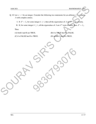9
8
3
6
7
9
3
0
7
6
S
O
U
R
A
V
S
I
R
'
S
C
L
A
S
S
E
S
JAM 2021 MATHEMATICS - MA
Q. 10 Let n  1 be an integer. Consider the following two statements for an arbitrary n × n matrix
A with complex entries.
I. If Ak
= In for some integer k ≥ 1, then all the eigenvalues of A are kth
roots of unity.
II. If, for some integer k ≥ 1, all the eigenvalues of A are kth
roots of unity, then Ak
= In.
Then
(A) both I and II are TRUE. (B) I is TRUE but II is FALSE.
(C) I is FALSE but II is TRUE. (D) neither I nor II is TRUE.
MA 4 / 17
 