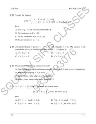 9
8
3
6
7
9
3
0
7
6
S
O
U
R
A
V
S
I
R
'
S
C
L
A
S
S
E
S
JAM 2021 MATHEMATICS - MA
Q. 18 Consider the function
f(x) =
(
1 if x ∈ (R  Q) ∪ {0},
1 − 1
p
if x = n
p
, n ∈ Z  {0}, p ∈ N and gcd(n, p) = 1.
Then
(A) all x ∈ Q  {0} are strict local minima for f.
(B) f is continuous at all x ∈ Q.
(C) f is not continuous at all x ∈ R  Q.
(D) f is not continuous at x = 0.
Q. 19 Consider the family of curves x2
− y2
= ky with parameter k ∈ R. The equation of the
orthogonal trajectory to this family passing through (1, 1) is given by
(A) x3
+ 3xy2
= 4. (B) x2
+ 2xy = 3.
(C) y2
+ 2x2
y = 3. (D) x3
+ 2xy2
= 3.
Q. 20 Which one of the following statements is true?
(A) Exactly half of the elements in any even order subgroup of S5 must be even permutations.
(B) Any abelian subgroup of S5 is trivial.
(C) There exists a cyclic subgroup of S5 of order 6.
(D) There exists a normal subgroup of S5 of index 7.
Q. 21 Let f : [0, 1] → [0, ∞) be a continuous function such that
f(t)
2
 1 + 2
Z t
0
f(s) ds, for all t ∈ [0, 1].
Then
(A) f(t)  1 + t for all t ∈ [0, 1]. (B) f(t)  1 + t for all t ∈ [0, 1].
(C) f(t) = 1 + t for all t ∈ [0, 1]. (D) f(t)  1 + t
2
for all t ∈ [0, 1].
MA 7 / 17
 