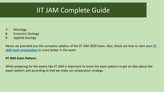 7. Petrology
8. Economic Geology
9. Applied Geology
Above we provided you the complete syllabus of the IIT JAM 2020 Exam. Also, check out how to start your IIT
JAM exam preparation to score better in the exam.
IIT JAM Exam Pattern:
While preparing for the exams like IIT JAM is important to know the exam pattern to get an idea about the
paper pattern and according to that we make our preparation strategy.
IIT JAM Complete Guide
 