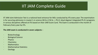 IIT JAM Joint Admission Test is a national level entrance for MSc conducted by IITs every year. The examination
is for securing admission in master’s in science (M.Sc.)/ M.Sc. + Ph.D. (dual degree/ integrated Ph.D.) programs
in various disciplines offered at IITs based on their JAM Score Card. The Exam is conducted in the month of
February Every year by IITs.
The JAM exam is conducted in seven subjects: -
· Biotechnology
· Biological Science
· Physics
· Chemistry
· Mathematics
· Mathematical Statistics
· Geology
IIT JAM Complete Guide
 