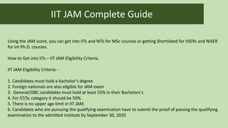 Using the JAM score, you can get into IITs and NITs for MSc courses or getting Shortlisted for IISERs and NISER
for int Ph.D. courses.
How to Get into IITs – IIT JAM Eligibility Criteria.
IIT JAM Eligibility Criteria: -
1. Candidates must hold a bachelor’s degree
2. Foreign nationals are also eligible for JAM exam
3. General/OBC candidates must hold at least 55% in their Bachelors's.
4. For ST/Sc category it should be 50%.
5. There is no upper age limit in IIT JAM.
6. Candidates who are pursuing the qualifying examination have to submit the proof of passing the qualifying
examination to the admitted institute by September 30, 2020
IIT JAM Complete Guide
 