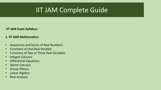 IIT JAM Exam Syllabus:-
1. IIT JAM Mathematics:
• Sequences and Series of Real Numbers
• Functions of One Real Variable
• Functions of Two or Three Real Variables
• Integral Calculus
• Differential Equations
• Vector Calculus
• Group Theory
• Linear Algebra
• Real Analysis
IIT JAM Complete Guide
 