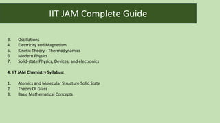 3. Oscillations
4. Electricity and Magnetism
5. Kinetic Theory - Thermodynamics
6. Modern Physics
7. Solid-state Physics, Devices, and electronics
4. IIT JAM Chemistry Syllabus:
1. Atomics and Molecular Structure Solid State
2. Theory Of Glass
3. Basic Mathematical Concepts
IIT JAM Complete Guide
 