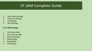 3. Basic Biotechnology
4. Molecular Biology
5. Cell Biology
6. Microbiology
8. IIT JAM Geology:
1. The Planet Earth
2. Structural Geology
3. Geomorphology
4. Paleontology
5. Stratigraphy
6. Mineralogy
IIT JAM Complete Guide
 