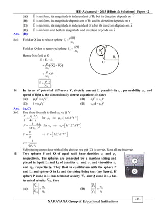 JEE-Advanced – 2015 (Hints & Solutions) Paper - 2
NARAYANA Group of Educational Institutions
-11-
(A) E is uniform, its magnitude is independent of R2 but its direction depends on r
(B) E is uniform, its magnitude depends on of R2 and its direction depends on r
(C) E is uniform, its magnitude is independent of a but its direction depends on a
(D) E is uniform and both its magnitude and direction depends on a
Ans. (D)
Sol: Field at Q due to whole sphere 1
0
OQ
E
3



Field at Q due to removed sphere 2
0
PQ
E
3



Hence Net field at O
1 2E E E 
 0
OQ PQ
3

 

0
OP
3



0
E a
3



O
R1
P
Q
14. In terms of potential difference V, electric current I, permittivity 0 , permeability 0 and
speed of light c, the dimensionally correct equation(s) is (are)
(A) 2 2
0 0I V   (B) 2
0 0I V  
(C) 0I cV  (D) 0 0cI V  
Ans. (A,C)
Sol: Use these formula to find 0, 0 & V
0 1 2
4
I IF
l r


 for 2 2
0 0 MLA T   
    
1 2
2
04
q q
F
r



for 1 3 2 4
0 0 M L A T 
      
W
V
q
  2 1 3
V ML A T 
   
0 0
1
c



Substituting above data with all the choices we get (C) is correct. Rest all are incorrect
15. Two spheres P and Q of equal radii have densities 1 and 2
respectively. The spheres are connected by a massless string and
placed in liquid L1 and L2 of densities 1 and 2 and viscosities 1
and 2 , respectively. They float in equilibrium with the sphere P
and L1 and sphere Q in L2 and the string being taut (see figure). If
sphere P alone in L2 has terminal velocity PV and Q alone in L1 has
terminal velocity QV , then
(A)
P
1
Q 2
V
V



(B)
P
2
Q 1
V
V



 