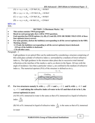 JEE-Advanced – 2015 (Hints & Solutions) Paper - 2
NARAYANA Group of Educational Institutions
-13-
(A) Sr Xex n,y n,K 129 MeV,K 86MeV   
(B) Sr Xex p, y e ,K 129 MeV,K 86MeV
   
(C) Sr Xex p,y n,K 129 MeV,K 86MeV   
(D) Sr Xex n,y n,K 86 MeV,K 129MeV   
KEY: (A)
SOL:
SECTION : 3 (Maximum Marks : 16)
 This section contains TWO paragraphs
 Based on each paragraph, there will be TWO questions.
 Each question has FOUR options (A), (B), (C) and (D). ONE OR MORE THAN ONE of these
four option(s) is(are) correct.
 For each question, darken the bubble(s) corresponding to all the correct option(s) in the ORS.
 Marking scheme:
+4 If only the bubble(s) corresponding to all the correct option(s) is(are) darkened.
0 If one of the bubbles is darkened.
2 In all other cases.
Paragraph – 1
Light guidance in an optical fiber can be understood by considering a structure comprising of
thin solid glass cylinder of refractive index n1 surrounded by a medium of lower refractive
index n2. The light guidance in the structure takes place due to successive total internal
reflections at the interface of the media n1 and n2 as shown in the figure. All rays with the
angle of incidence i less than a particular values im are confined in the medium of refractive
index n1. The numerical aperture (NA) of the structure is defined as sin im.
i
Cladding n2
n2n1 >
Air
n1
Core
17. For two structures namely S1 with 1n 45 / 4 and 2n 3/ 2, and S2 with 1n 8/ 5 and
2n 7 / 5 and taking the refractive index of water to be 4/3 and that of air to be 1, the
correct options(s) is (are)
(A) NA of S1 immersed in water is the same as that of S2 immersed in a liquid of refractive
index
16
3 15
(B) NA of S1 immersed in liquid of refractive index
6
15
is the same as that of S2 immersed
in water
 