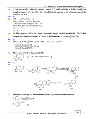 JEE-Advanced – 2015 (Hints & Solutions) Paper - 2
NARAYANA Group of Educational Institutions
-18-
25. A closed vessel with rigid walls contains 1 mol of 238
92 U and 1 mol of air at 298 K. Considering
complete decay of 238
92 U to 206
82 Pb , the ratio of the final pressure to the initial pressure of the
system at 298 K is
Key: (9)
Sol: 238 206 4
92 82 2U Pb 8 He 6  
1 mol Uranium –238 gives 8 mols He.
 Number of moles of gases = 8 + 1 = 9
Ratio of final pressure to initial pressure
f f
i i
P n 9
9
P n 1
  
26. In dilute aqueous H2SO4, the complex diaquodioxalatoferrate (II) is oxidized by 4MnO
. For
this reaction, the ratio of the rate of change of [H+] to the rate of change of 4MnO
   is
Key: (8)
Sol.     3 2
2 2 4 4 2 22 2
Fe H O C O MnO 8H Fe 6H O 4CO Mn   
        

 
 4
Rate of change of H 8
8
1Rate of change MnO


 
27. The number of hydroxyl group(s) in Q is
OH
H
CH3
CH3
H
Heat

  4
o
aqueous dilute KMnO excess
0 C
P Q
Key: (4)
Sol.
OH
CH3
CH3
H

CH3
CH3 CH3
CH3 CH3
CH3
H
CH3
CH3
 4
o
aq. dilute KMnO excess
0 C

 P
OH
OH
CH3 OH
CH3
 Q
2H O
H

2H O
1,2 methylshift
HO
28. Among the following, the number of reaction(s) that produce(s) benzaldehyde is
I.
3
CO, HCl
Anhydrous AlCl /CuCl

II.
CHCl2
2
o
H O
100 C

 