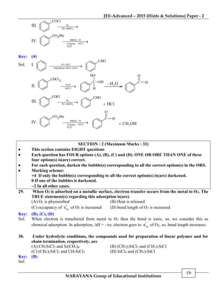 JEE-Advanced – 2015 (Hints & Solutions) Paper - 2
NARAYANA Group of Educational Institutions
-19-
III.
COCl
2
4
H
Pd BaSO

IV.
CO2Me
o
2
DIBAL H
Toluene, 78 C
H O



Key: (4)
Sol. I.
3
CO, HCl
Anhydrous AlCl /CuCl

CHO
II.
CHCl 2
2
o
H O
100 C

C OH
H
OH
2H O C H
O
III.
COCl
2
4
H
Pd BaSO

CHO
HCl
IV.
CO2Me
o
2
DIBAL H
Toluene, 78 C
H O



C H
O
3CH OH
SECTION : 2 (Maximum Marks : 32)
 This section contains EIGHT questions
 Each question has FOUR options (A), (B), (C) and (D). ONE OR ORE THAN ONE of these
four option(s) is(are) correct.
 For each question, darken the bubble(s) corresponding to all the correct option(s) in the ORS.
 Marking scheme:
+4 If only the bubble(s) corresponding to all the correct option(s) is(are) darkened.
0 If one of the bubbles is darkened.
2 In all other cases.
29. When O2 is adsorbed on a metallic surface, electron transfer occurs from the metal to O2. The
TRUE statement(s) regarding this adsorption is(are)
(A) O2 is physisorbed (B) Heat is released
(C) occupancy of *
2p of O2 is increased (D) bond length of O2 is increased
Key: (B), (C), (D)
Sol. When electron is transferred from metal to O2 then the bond is ionic, so, we consider this as
chemical adsorption. In adsorption, H = ve, electron goes to *
2p of O2, so, bond length increases.
30. Under hydrolytic conditions, the compounds used for preparation of linear polymer and for
chain termination, respectively, are
(A) CH3SiCl3 and Si(CH3)4 (B) (CH3)2SiCl2 and (CH3)3SiCl
(C) (CH3)2SiCl2 and CH3SiCl3 (D) SiCl4 and (CH3)3SiCl
Key: (B)
Sol.
 