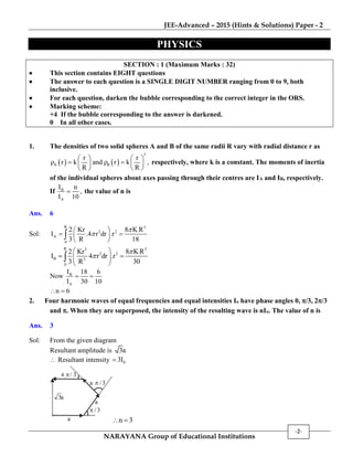 JEE-Advanced – 2015 (Hints & Solutions) Paper - 2
NARAYANA Group of Educational Institutions
-2-
PHYSICS
SECTION : 1 (Maximum Marks : 32)
 This section contains EIGHT questions
 The answer to each question is a SINGLE DIGIT NUMBER ranging from 0 to 9, both
inclusive.
 For each question, darken the bubble corresponding to the correct integer in the ORS.
 Marking scheme:
+4 If the bubble corresponding to the answer is darkened.
0 In all other cases.
1. The densities of two solid spheres A and B of the same radii R vary with radial distance r as
   
5
A B
r r
r k and r k ,
R R
   
      
   
respectively, where k is a constant. The moments of inertia
of the individual spheres about axes passing through their centres are IA and IB, respectively.
If B
A
I n
,
I 10
 the value of n is
Ans. 6
Sol:
R 5
2 2
A
0
2 Kr 8 K R
I .4 r dr .r
3 R 18


 
  
 

R 5 5
2 2
B 5
0
2 Kr 8 KR
I 4 r dr .r
3 R 30


 
  
 

Now B
A
I 18 6
I 30 10
 
n 6 
2. Four harmonic waves of equal frequencies and equal intensities Io have phase angles 0, /3, 2/3
and . When they are superposed, the intensity of the resulting wave is nIo. The value of n is
Ans. 3
Sol: From the given diagram
Resultant amplitude is 3a
 Resultant intensity 03I
/ 3
3a
/3
a /3
a
a
a
n 3 
 
