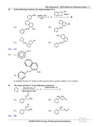 JEE-Advanced – 2015 (Hints & Solutions) Paper - 2
NARAYANA Group of Educational Institutions
-21-
33. In the following reactions, the major product W is
(A) (B)
(C) (D)
Ans. (A)
Sol:
N Cl2
V =
N N=
W =
OH
-naphthol favours E attack at ortho position due to greater stability of -complex.
34. The major product U in the following reactions is
(A) (B)
(C) (D)
Ans. (B)
 