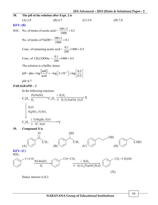 JEE-Advanced – 2015 (Hints & Solutions) Paper - 2
NARAYANA Group of Educational Institutions
-24-
38. The pH of the solution after Expt. 2 is
(A) 2.8 (B) 4.7 (C) 5.0 (D) 7.0
KEY: (B)
SOL: No. of moles of acetic acid =
100 2
0.2
1000


No. of moles of NaOH =
100 1
0.1
1000


Conc. of remaining acetic acid =
0.1
1000 0.5
200
 
Conc. of 3CH COONa =
0.1
1000 0.5
200
 
The solution is a buffer, hence
pH=
  5salt 0.5
pka log log 2 10 log
acid 0.5
  
         
pH=4.7
PARAGRAPH – 2
In the following reactions
C H8 6
Pd-BaSO4
H2
C H8 8
i B H2 6
H2
ii O2NaOH, H O2
X
H2O
HgSO4 2 4, H SO
C H8 8
i EtMgBr, H O2
H , heat
+
ii
Y
39. Compound X is
(A)
H3C
O
(B)
H3C
OH
(C)
OH
(D)
HOC
KEY: (C)
SOL:
Pd-BaSO4
H2
i B H2 6
H2ii O2 NaOH H O2
C CH CH CH2 CH2OHCH2
(X)
Hence Answer is (C)
 