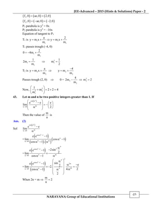 JEE-Advanced – 2015 (Hints & Solutions) Paper - 2
NARAYANA Group of Educational Institutions
-27-
     
     
1
2
f ,0 ae,0 2,0
f ,0 ae,0 2,0
 
   
P1 parabola is y2
= 8x
P2 parabola is y2
= –16x
Equation of tangent to P1
T1 is 1 1
1 1
a 2
y m x y m x
m m
    
T1 passes trough (–4, 0)
1
1
2
0 4m
m
  
2
1 1
1
1 1
2m m
m 2
  
T2 is 2 2
2 2
a 4
y m x y m
m m

    
Passes trough (2, 0)  0 = 2
2
4
2m
m
  2
2m 2
Now, 2
22
1
1
m 2 2 4
m
 
    
 
43. Let m and n be two positive integers greater than 1. If
 n
cos
m0
e e e
lim
2


       
   
 
Then the value of
m
n
is
Ans. (2)
Sol
 n
cos
m0
e e
lim




=
 
   
 
n
cos 1
n
n m0
e e 1
lim cos 1
cos 1 .
 


 
  
=
 n
n
2cos 1
n m0
2sine e 1
2lim
cos 1
 




  
=
 
 
n
2n
cos 1
2n
n mn0
sine e 1 e2lim
4. 2cos 1
2
 

 
    
  
   
 
 
When 2n = m 
m
2
n

 