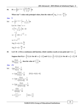 JEE-Advanced – 2015 (Hints & Solutions) Paper - 2
NARAYANA Group of Educational Institutions
-28-
44. If  1
1 2
9x 3tan x
2
0
12 9x
e dx
1 x

  
   
 

Where tan–1 x takes only principal values, then the value of e
3
log |1 | is
4
 
   
 
Ans. 9
Sol:
1
1
9x 3tan x
2
0
3
e 9 dx
1 x

  
   
 

Let 1
9x 3tan x t
 
2
3
9 dx dt
1 x
 
   
 
3
9
34
9
t 4
0
e dt e 1




   
3
9
4
1 e


  
 e
3
log 1 9
4

   
 e
3
log 1 9
4

   
45. Let f: R  R be a continuous odd function, which vanishes exactly at one point and  
1
f 1 .
2

Suppose that F(x) =  
x
1
f t dt

 for all  x 1,2  and     
x
1
G x t | f f t | dt

  for all  x 1,2 .  If
 
 x 1
F x 1
lim ,
G x 14
 then the value of
1
f
2
 
 
 
is
Ans. (7)
Sol.
 
 x 1
F x 1
Lim
G x 14


 
 
    x 1
F' x 1
Lim F 1 G 1 0
G ' x 14
  

 
  x 1
f x 1
Lim
14x f f x


 
   x 1
f x 1
Lim
14x f f x


 
  
f 1 1
14f f 1


1
f 7
2
 
 
 
 
1
f 1
2
 
 
 
 