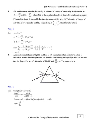 JEE-Advanced – 2015 (Hints & Solutions) Paper - 2
NARAYANA Group of Educational Institutions
-3-
3. For a radioactive material, its activity A and rate of change of its activity R are defined as
dN dA
A and R ,
dt dt
    where N(t) is the number of nuclei at time t. Two radioactive sources
P (mean life ) and Q (mean life 2) have the same activity at t = 0. Their rates of change of
activities at t = 2  are RP and RQ, respectively. If P
Q
R n
,
R e
 then the value of n is
Ans. 2
Sol: t
0N N e 

 t
0
dN
A N e
dt

 
   &
2 t
0
dA
& R N e
dt

   

Now
 
 
P
Q
t2
P 0P P
t2
Q Q 0 Q
N eR
R N e






  Q P
2
tP
Q
1
e
2
 

 
   
 
2
e

n 2 
4. A monochromatic beam of light is incident at 60o on one face of an equilateral prism of
refractive index n and emerges from the opposite face making an angle (n) with the normal
(see the figure. For n = 3 the value of  is 60o and
d
m.
dn

 The value of m is
Ans. 2
Sol: Using Snell’s law at the
 
o
sin 60 sin
n
sin r sin 60 r

 

2nsin r 3 … (1)  nsin 60 r sin  … (2)
3
sin r
2n

 