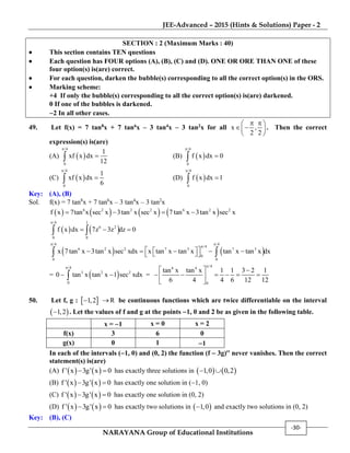 JEE-Advanced – 2015 (Hints & Solutions) Paper - 2
NARAYANA Group of Educational Institutions
-30-
SECTION : 2 (Maximum Marks : 40)
 This section contains TEN questions
 Each question has FOUR options (A), (B), (C) and (D). ONE OR ORE THAN ONE of these
four option(s) is(are) correct.
 For each question, darken the bubble(s) corresponding to all the correct option(s) in the ORS.
 Marking scheme:
+4 If only the bubble(s) corresponding to all the correct option(s) is(are) darkened.
0 If one of the bubbles is darkened.
2 In all other cases.
49. Let f(x) = 7 tan8x + 7 tan6x – 3 tan4x – 3 tan2x for all x ,
2 2
  
  
 
. Then the correct
expression(s) is(are)
(A)  
/4
0
1
xf x dx
12

 (B)  
/4
0
f x dx 0


(C)  
/4
0
1
xf x dx
6

 (D)  
/4
0
f x dx 1


Key: (A), (B)
Sol. f(x) = 7 tan8
x + 7 tan6
x – 3 tan4
x – 3 tan2
x
       6 2 2 2 6 2 2
f x 7tan x sec x 3tan x sec x 7 tan x 3tan x sec x   
   
/4 1
6 2
0 0
f x dx 7z 3z dz 0

   
   
/4 /4
/4
6 2 2 7 3 7 3
0
0 0
x 7 tan x 3tan x sec xdx x tan x tan x tan x tan x dx
 

         
=  
/4
3 2 2
0
0 tan x tan x 1 sec xdx

  =
/46 4
0
tan x tan x 1 1 3 2 1
6 4 4 6 12 12

  
      
 
50. Let f, g :  1,2 R be continuous functions which are twice differentiable on the interval
 1,2 . Let the values of f and g at the points 1, 0 and 2 be as given in the following table.
x = 1 x = 0 x = 2
f(x) 3 6 0
g(x) 0 1 1
In each of the intervals (1, 0) and (0, 2) the function (f  3g) never vanishes. Then the correct
statement(s) is(are)
(A)    f ' x 3g' x 0  has exactly three solutions in    1,0 0,2 
(B)    f ' x 3g' x 0  has exactly one solution in (1, 0)
(C)    f ' x 3g' x 0  has exactly one solution in (0, 2)
(D)    f ' x 3g' x 0  has exactly two solutions in  1,0 and exactly two solutions in (0, 2)
Key: (B), (C)
 
