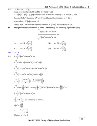 JEE-Advanced – 2015 (Hints & Solutions) Paper - 2
NARAYANA Group of Educational Institutions
-31-
Sol. Let, h(x) = f(x) – 3g(x)
Since, h(x) is differentiable and h(1) = h(0) = h(2)
      h' x f ' x 3g' x 0   must have at least one root in (1, 0) and (0, 2) each.
By using Rolle’s theorem,  h'' x 0 must have at least one root in  1,2 .
so, therefore,  h'' x 0 at x = 0
Hence,  h' x = 0 must have exactly one root in  1,0 and other root in (0, 2)
51. The option(s) with the values of a and L that satisfy the following equation is (are)
 
 
4
t 6 4
0
t 6 4
0
e sin at cos at dt
L?
e sin at cos at dt







(A)
4
e 1
a 2,L
e 1



 

(B)
4
e 1
a 2,L
e 1



 

(C)
4
e 1
a 4,L
e 1



 

(D)
4
e 1
a 4,L
e 1



 

Ans. (A, C)
Sol:  
4
t 4
1
0
I e sin at cos at dt


 
  
4
t 4 2 4
0
e sin at 1 cos at cos at dt

  
4
t 2 2 4 2
0
e 1 2sin at cos at sin at cos at dt

    
 
4
t 2 2 2
0
e 1 sin at cos at 2 sin at dt

    
 
24
t
0
sin 2at 1 cos2at
e 1 2 dt
4 2
   
    
   

     
4 4 4
2t t 2 t 4
0 0 0
1 1 11
e dt e sin 2at dt e sin 2at 1 cos2at dt e 1
2 8 16
  

       
 t 4
2
0
I e sin at cos at dt


 
t
0
11
e dt
16

 
  
 
 (as same way as above)
 11
e 1
16

 

4
1
2
I e 1
I e 1





Whether a = 2 or 4
 