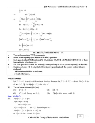 JEE-Advanced – 2015 (Hints & Solutions) Paper - 2
NARAYANA Group of Educational Institutions
-35-
1
x 1
2
 
  8 f x 96 
  
x x x
1/ 2 1/ 2 1/ 2
8dx f x dx 96dx   
 
1
8x 4 f x f 96x 48
2
 
     
 
 8x 4 f x 96x 48   
     
1 1 1
1/2 1/2 1/2
8x 4 dx f x dx 96x 48 dx     
 
1
1 12 2
1/2 1/2
1/2
4x 4x f x dx 48x 48x         
 
1
1/ 2
1 f x dx 12 
m 1,M 12 
SECTION : 3 (Maximum Marks : 16)
 This section contains TWO paragraphs
 Based on each paragraph, there will be TWO questions.
 Each question has FOUR options (A), (B), (C) and (D). ONE OR MORE THAN ONE of these
four option(s) is(are) correct.
 For each question, darken the bubble(s) corresponding to all the correct option(s) in the ORS.
 Marking scheme: +4 If only the bubble(s) corresponding to all the correct option(s) is(are)
darkened.
0 If one of the bubbles is darkened.
2 In all other cases.
PARAGRAPH 1
Let F:  be a thrice differentiable function. Suppose that F(1) = 0, F(3) = –4 and  F x 0  for
all  x 1/ 2, 3 . Let    f x xF x for all x  .
57. The correct statement(s) is (are)
(A)  f 1 0  (B) f(2) < 0
(C)  f x 0  for any  x 1,3 (D)  f x 0  for some  x 1, 3
Key. (A, B, C)
Sol.      ' 'f x F x xF x 
     ' 1 1 ' 1f F F 
 0 ive ive    
   2 2 2 0f F  as  F x decreasing for x > 1
       ' ' 0 1, 3f x F x xF x x    
as   0F x  for 1x  and  ' 0F x 
 