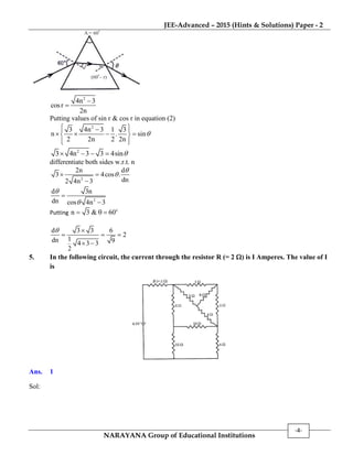 JEE-Advanced – 2015 (Hints & Solutions) Paper - 2
NARAYANA Group of Educational Institutions
-4-
A = 600
(60 – r)
0
r
2
4n 3
cosr
2n


Putting values of sin r & cos r in equation (2)
2
3 4n 3 1 3
n . sin
2 2n 2 2n

  
    
  
2
3 4n 3 3 4sin   
differentiate both sides w.r.t. n
2
2n d
3 4cos .
dn2 4n 3

 

2
d 3n
dn cos 4n 3




Putting
o
n 3 & 60  
d 3 3 6
2
1dn 94 3 3
2
 
  
 
5. In the following circuit, the current through the resistor R (= 2 ) is I Amperes. The value of I
is
Ans. 1
Sol:
 