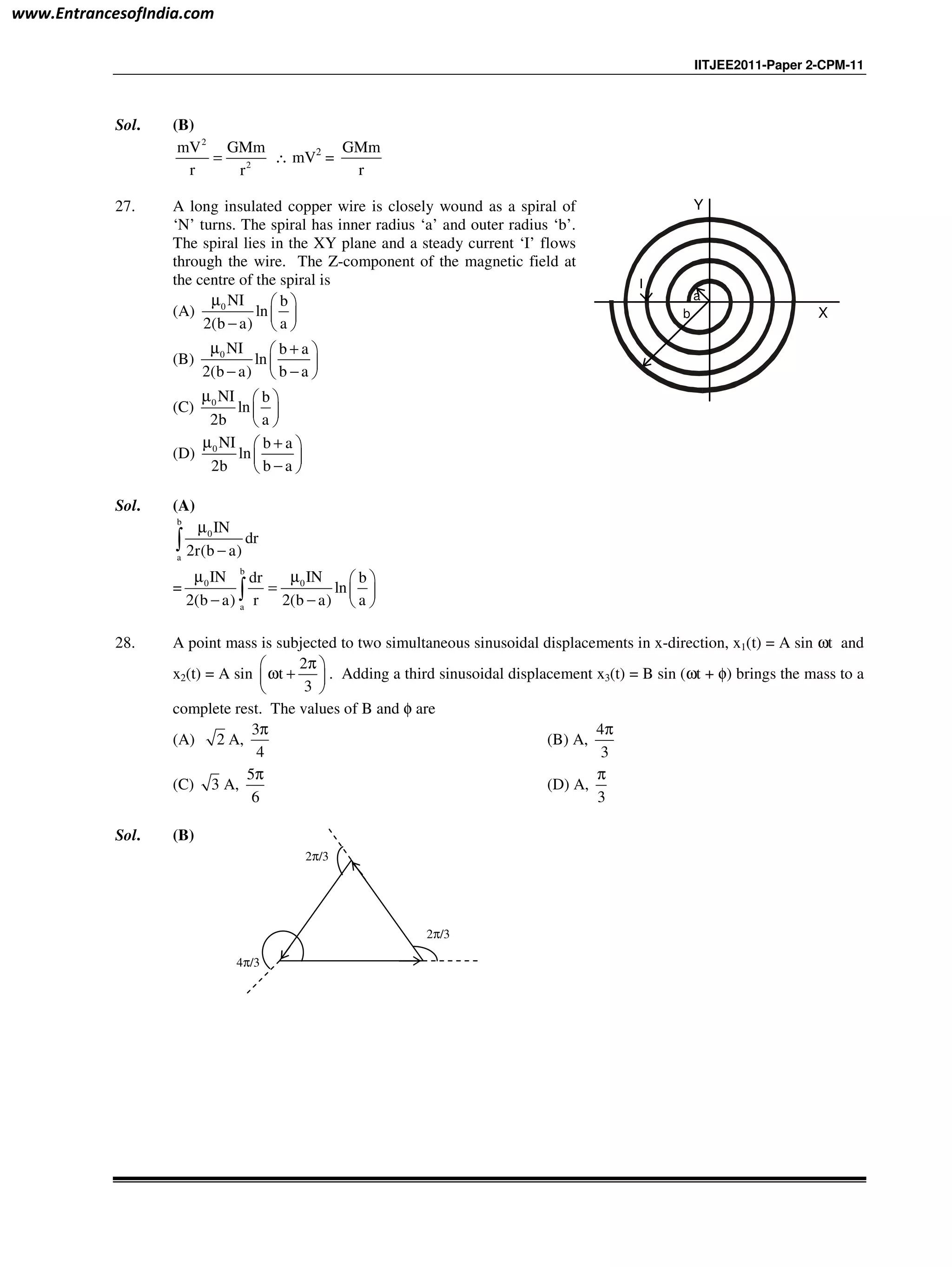 IITJEE2011-Paper 2-CPM-11
Sol. (B)
2
2
mV GMm
r r
= ∴ mV2
=
GMm
r
27. A long insulated copper wire is closely wound as a spiral of
‘N’ turns. The spiral has inner radius ‘a’ and outer radius ‘b’.
The spiral lies in the XY plane and a steady current ‘I’ flows
through the wire. The Z-component of the magnetic field at
the centre of the spiral is
(A) 0 NI b
ln
2(b a) a
µ  
 
−  
(B) 0 NI b a
ln
2(b a) b a
µ + 
 
− − 
(C) 0 NI b
ln
2b a
µ  
 
 
(D) 0 NI b a
ln
2b b a
µ + 
 
− 
a
b
I
Y
X
Sol. (A)
b
0
a
IN
dr
2r(b a)
µ
−∫
=
b
0 0
a
IN INdr b
ln
2(b a) r 2(b a) a
µ µ  
=  
− −  
∫
28. A point mass is subjected to two simultaneous sinusoidal displacements in x-direction, x1(t) = A sin ωt and
x2(t) = A sin
2
t
3
π 
ω + 
 
. Adding a third sinusoidal displacement x3(t) = B sin (ωt + φ) brings the mass to a
complete rest. The values of B and φ are
(A) 2 A,
3
4
π
(B) A,
4
3
π
(C) 3 A,
5
6
π
(D) A,
3
π
Sol. (B)
4π/3
2π/3
2π/3
www.EntrancesofIndia.com
 