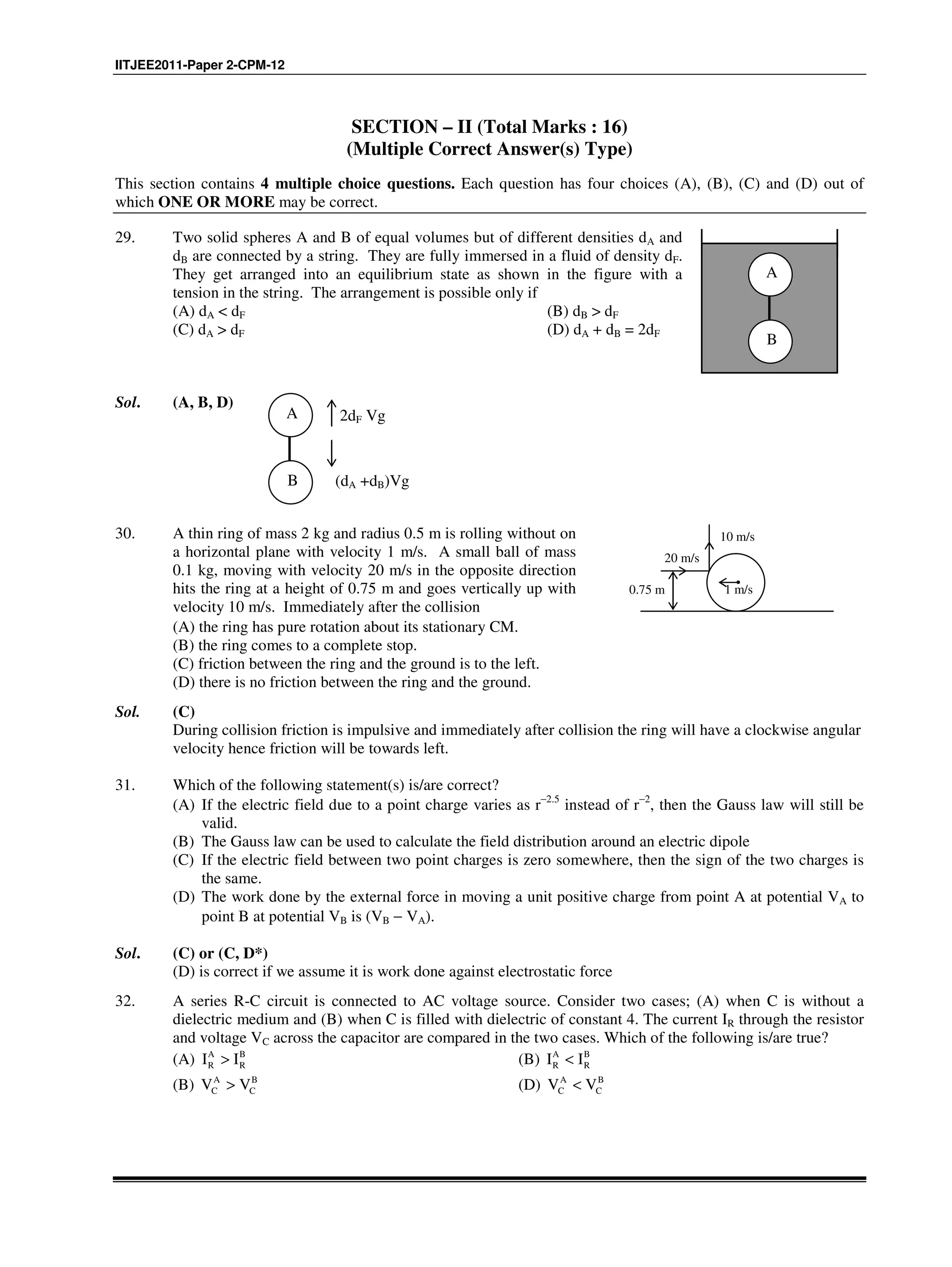 IITJEE2011-Paper 2-CPM-12
SECTION – II (Total Marks : 16)
(Multiple Correct Answer(s) Type)
This section contains 4 multiple choice questions. Each question has four choices (A), (B), (C) and (D) out of
which ONE OR MORE may be correct.
29. Two solid spheres A and B of equal volumes but of different densities dA and
dB are connected by a string. They are fully immersed in a fluid of density dF.
They get arranged into an equilibrium state as shown in the figure with a
tension in the string. The arrangement is possible only if
(A) dA < dF (B) dB > dF
(C) dA > dF (D) dA + dB = 2dF
A
B
Sol. (A, B, D)
A
B
2dF Vg
(dA +dB)Vg
30. A thin ring of mass 2 kg and radius 0.5 m is rolling without on
a horizontal plane with velocity 1 m/s. A small ball of mass
0.1 kg, moving with velocity 20 m/s in the opposite direction
hits the ring at a height of 0.75 m and goes vertically up with
velocity 10 m/s. Immediately after the collision
1 m/s
10 m/s
20 m/s
0.75 m
(A) the ring has pure rotation about its stationary CM.
(B) the ring comes to a complete stop.
(C) friction between the ring and the ground is to the left.
(D) there is no friction between the ring and the ground.
Sol. (C)
During collision friction is impulsive and immediately after collision the ring will have a clockwise angular
velocity hence friction will be towards left.
31. Which of the following statement(s) is/are correct?
(A) If the electric field due to a point charge varies as r−2.5
instead of r−2
, then the Gauss law will still be
valid.
(B) The Gauss law can be used to calculate the field distribution around an electric dipole
(C) If the electric field between two point charges is zero somewhere, then the sign of the two charges is
the same.
(D) The work done by the external force in moving a unit positive charge from point A at potential VA to
point B at potential VB is (VB − VA).
Sol. (C) or (C, D*)
(D) is correct if we assume it is work done against electrostatic force
32. A series R-C circuit is connected to AC voltage source. Consider two cases; (A) when C is without a
dielectric medium and (B) when C is filled with dielectric of constant 4. The current IR through the resistor
and voltage VC across the capacitor are compared in the two cases. Which of the following is/are true?
(A) A B
R RI I> (B) A B
R RI I<
(B) A B
C CV V> (D) A B
C CV V<
 