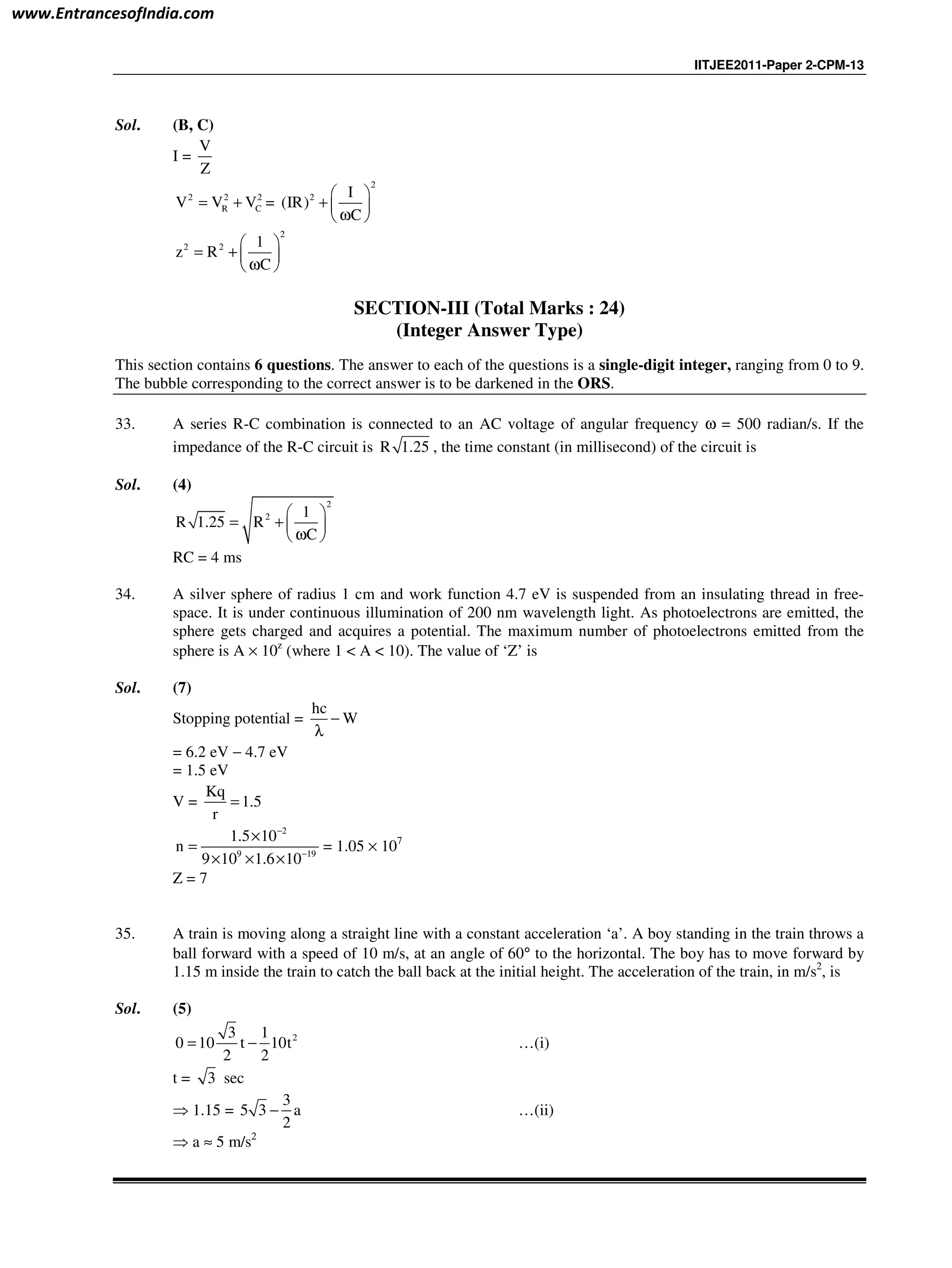 IITJEE2011-Paper 2-CPM-13
Sol. (B, C)
I =
V
Z
2 2 2
R CV V V= + =
2
2 I
(IR)
C
 
+  
ω 
2
2 2 1
z R
C
 
= +  
ω 
SECTION-III (Total Marks : 24)
(Integer Answer Type)
This section contains 6 questions. The answer to each of the questions is a single-digit integer, ranging from 0 to 9.
The bubble corresponding to the correct answer is to be darkened in the ORS.
33. A series R-C combination is connected to an AC voltage of angular frequency ω = 500 radian/s. If the
impedance of the R-C circuit is R 1.25 , the time constant (in millisecond) of the circuit is
Sol. (4)
2
2 1
R 1.25 R
C
 
= +  
ω 
RC = 4 ms
34. A silver sphere of radius 1 cm and work function 4.7 eV is suspended from an insulating thread in free-
space. It is under continuous illumination of 200 nm wavelength light. As photoelectrons are emitted, the
sphere gets charged and acquires a potential. The maximum number of photoelectrons emitted from the
sphere is A × 10z
(where 1 < A < 10). The value of ‘Z’ is
Sol. (7)
Stopping potential =
hc
W−
λ
= 6.2 eV − 4.7 eV
= 1.5 eV
V =
Kq
1.5
r
=
2
9 19
1.5 10
n
9 10 1.6 10
−
−
×
=
× × ×
= 1.05 × 107
Z = 7
35. A train is moving along a straight line with a constant acceleration ‘a’. A boy standing in the train throws a
ball forward with a speed of 10 m/s, at an angle of 60° to the horizontal. The boy has to move forward by
1.15 m inside the train to catch the ball back at the initial height. The acceleration of the train, in m/s2
, is
Sol. (5)
23 1
0 10 t 10t
2 2
= − …(i)
t = 3 sec
⇒ 1.15 =
3
5 3 a
2
− …(ii)
⇒ a ≈ 5 m/s2
www.EntrancesofIndia.com
 