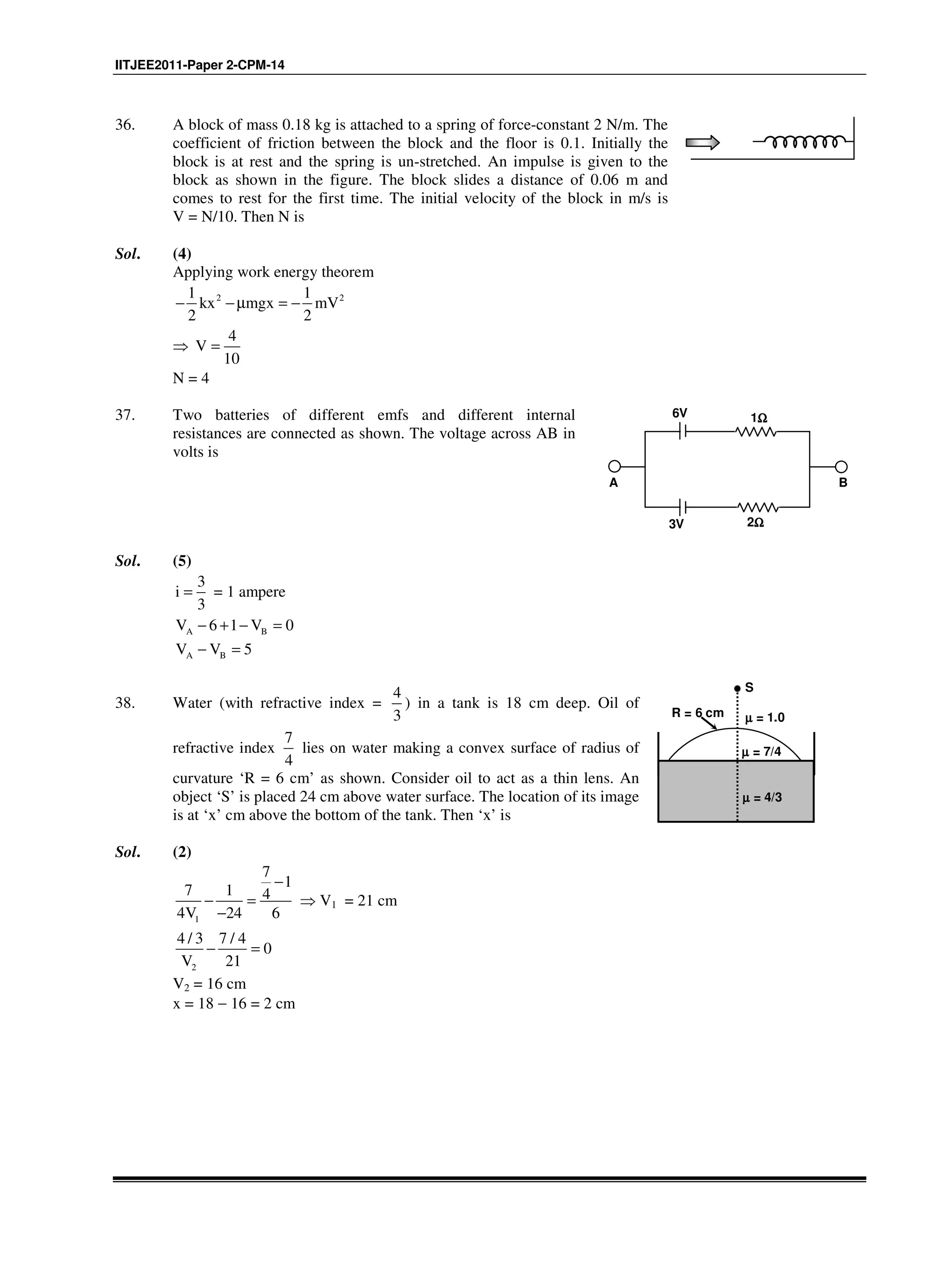IITJEE2011-Paper 2-CPM-14
36. A block of mass 0.18 kg is attached to a spring of force-constant 2 N/m. The
coefficient of friction between the block and the floor is 0.1. Initially the
block is at rest and the spring is un-stretched. An impulse is given to the
block as shown in the figure. The block slides a distance of 0.06 m and
comes to rest for the first time. The initial velocity of the block in m/s is
V = N/10. Then N is
Sol. (4)
Applying work energy theorem
2 21 1
kx mgx mV
2 2
− − µ = −
⇒
4
V
10
=
N = 4
37. Two batteries of different emfs and different internal
resistances are connected as shown. The voltage across AB in
volts is
A B
6V
3V 2ΩΩΩΩ
1ΩΩΩΩ
Sol. (5)
3
i
3
= = 1 ampere
A BV 6 1 V 0− + − =
A BV V 5− =
38. Water (with refractive index =
4
3
) in a tank is 18 cm deep. Oil of
refractive index
7
4
lies on water making a convex surface of radius of
curvature ‘R = 6 cm’ as shown. Consider oil to act as a thin lens. An
object ‘S’ is placed 24 cm above water surface. The location of its image
is at ‘x’ cm above the bottom of the tank. Then ‘x’ is
S
µµµµ = 1.0
µµµµ = 7/4
µµµµ = 4/3
R = 6 cm
Sol. (2)
1
7
1
7 1 4
4V 24 6
−
− =
−
⇒ V1 = 21 cm
2
4 / 3 7 / 4
0
V 21
− =
V2 = 16 cm
x = 18 − 16 = 2 cm
 