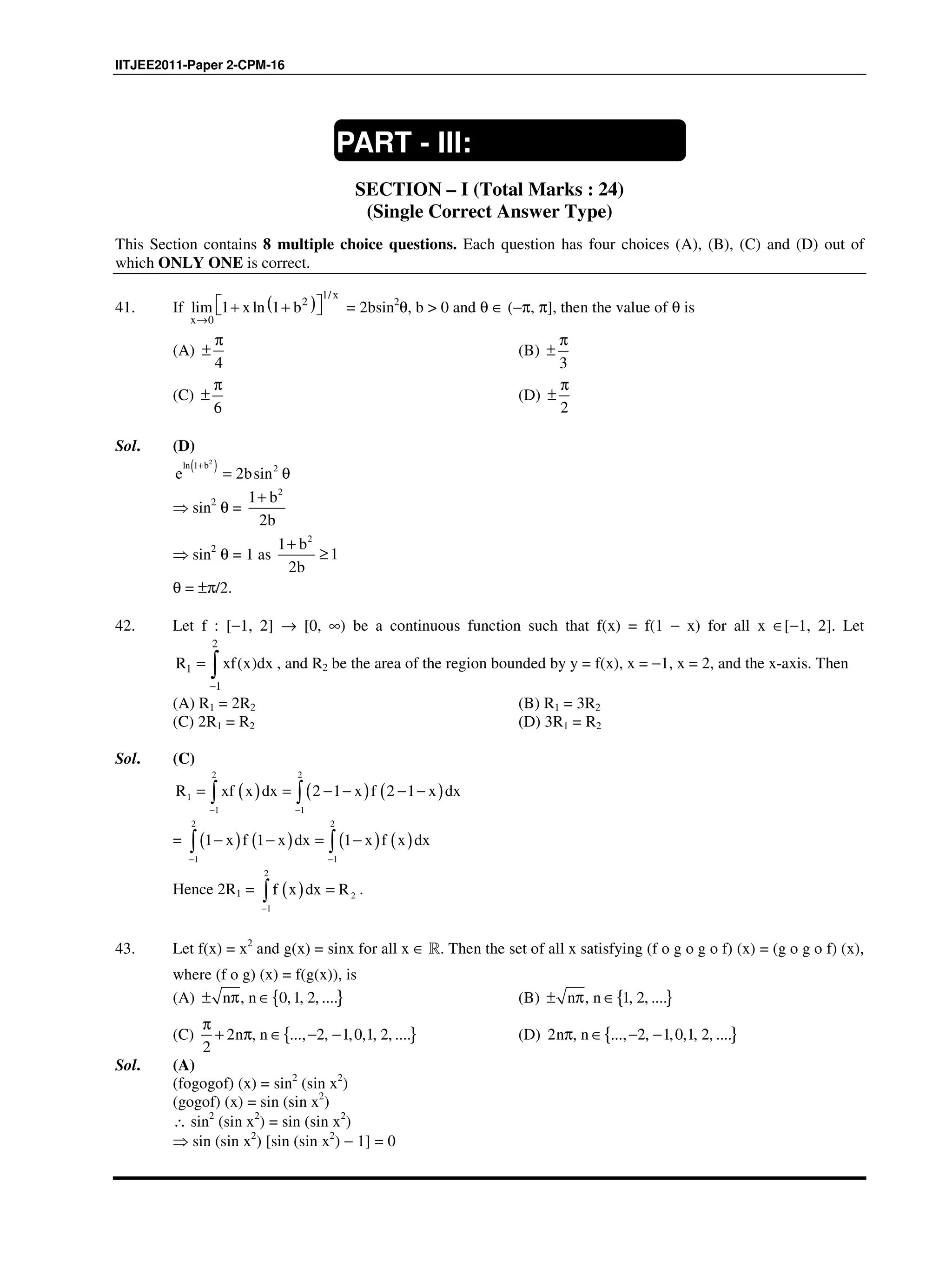 IITJEE2011-Paper 2-CPM-16
SECTION – I (Total Marks : 24)
(Single Correct Answer Type)
This Section contains 8 multiple choice questions. Each question has four choices (A), (B), (C) and (D) out of
which ONLY ONE is correct.
41. If ( )
1/
2
0
lim 1 ln 1
x
x
x b
→
 + +  = 2bsin2
θ, b > 0 and θ ∈ (−π, π], then the value of θ is
(A)
4
π
± (B)
3
π
±
(C)
6
π
± (D)
2
π
±
Sol. (D)
( )2
ln 1 b 2
e 2bsin
+
= θ
⇒ sin2
θ =
2
1 b
2b
+
⇒ sin2
θ = 1 as
2
1 b
1
2b
+
≥
θ = ±π/2.
42. Let f : [−1, 2] → [0, ∞) be a continuous function such that f(x) = f(1 − x) for all x ∈[−1, 2]. Let
2
1
1
( )R xf x dx
−
= ∫ , and R2 be the area of the region bounded by y = f(x), x = −1, x = 2, and the x-axis. Then
(A) R1 = 2R2 (B) R1 = 3R2
(C) 2R1 = R2 (D) 3R1 = R2
Sol. (C)
( ) ( ) ( )
2 2
1
1 1
R xf x dx 2 1 x f 2 1 x dx
− −
= = − − − −∫ ∫
= ( ) ( ) ( ) ( )
2 2
1 1
1 x f 1 x dx 1 x f x dx
− −
− − = −∫ ∫
Hence 2R1 = ( )
2
2
1
f x dx R
−
=∫ .
43. Let f(x) = x2
and g(x) = sinx for all x ∈ R. Then the set of all x satisfying (f o g o g o f) (x) = (g o g o f) (x),
where (f o g) (x) = f(g(x)), is
(A) { }, 0,1, 2, ....n n± π ∈ (B) { }, 1, 2, ....n n± π ∈
(C) { }2 , ..., 2, 1,0,1, 2, ....
2
n n
π
+ π ∈ − − (D) { }2 , ..., 2, 1,0,1, 2, ....n nπ ∈ − −
Sol. (A)
(fogogof) (x) = sin2
(sin x2
)
(gogof) (x) = sin (sin x2
)
∴ sin2
(sin x2
) = sin (sin x2
)
⇒ sin (sin x2
) [sin (sin x2
) − 1] = 0
PART - III:
MATHEMATICS
 