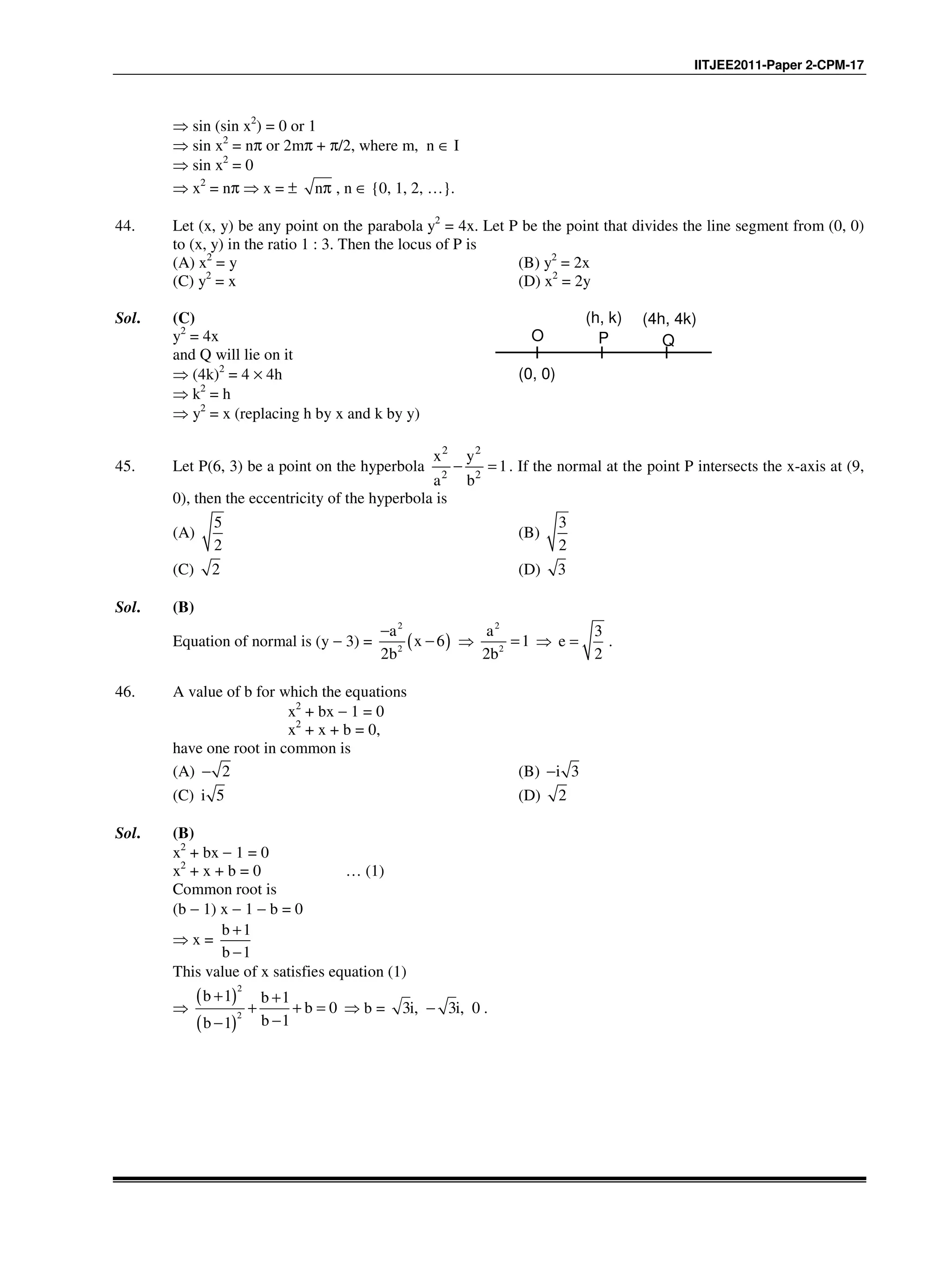 IITJEE2011-Paper 2-CPM-17
⇒ sin (sin x2
) = 0 or 1
⇒ sin x2
= nπ or 2mπ + π/2, where m, n ∈ I
⇒ sin x2
= 0
⇒ x2
= nπ ⇒ x = ± nπ , n ∈ {0, 1, 2, …}.
44. Let (x, y) be any point on the parabola y2
= 4x. Let P be the point that divides the line segment from (0, 0)
to (x, y) in the ratio 1 : 3. Then the locus of P is
(A) x2
= y (B) y2
= 2x
(C) y2
= x (D) x2
= 2y
Sol. (C)
y2
= 4x
and Q will lie on it
⇒ (4k)2
= 4 × 4h
⇒ k2
= h
⇒ y2
= x (replacing h by x and k by y)
O P Q
(h, k) (4h, 4k)
(0, 0)
45. Let P(6, 3) be a point on the hyperbola
2 2
2 2
1
x y
a b
− = . If the normal at the point P intersects the x-axis at (9,
0), then the eccentricity of the hyperbola is
(A)
5
2
(B)
3
2
(C) 2 (D) 3
Sol. (B)
Equation of normal is (y − 3) = ( )
2
2
a
x 6
2b
−
− ⇒
2
2
a
1
2b
= ⇒
3
e
2
= .
46. A value of b for which the equations
x2
+ bx − 1 = 0
x2
+ x + b = 0,
have one root in common is
(A) 2− (B) 3i−
(C) 5i (D) 2
Sol. (B)
x2
+ bx − 1 = 0
x2
+ x + b = 0 … (1)
Common root is
(b − 1) x − 1 − b = 0
⇒ x =
b 1
b 1
+
−
This value of x satisfies equation (1)
⇒
( )
( )
2
2
b 1 b 1
b 0
b 1b 1
+ +
+ + =
−−
⇒ b = 3i, 3i, 0− .
 