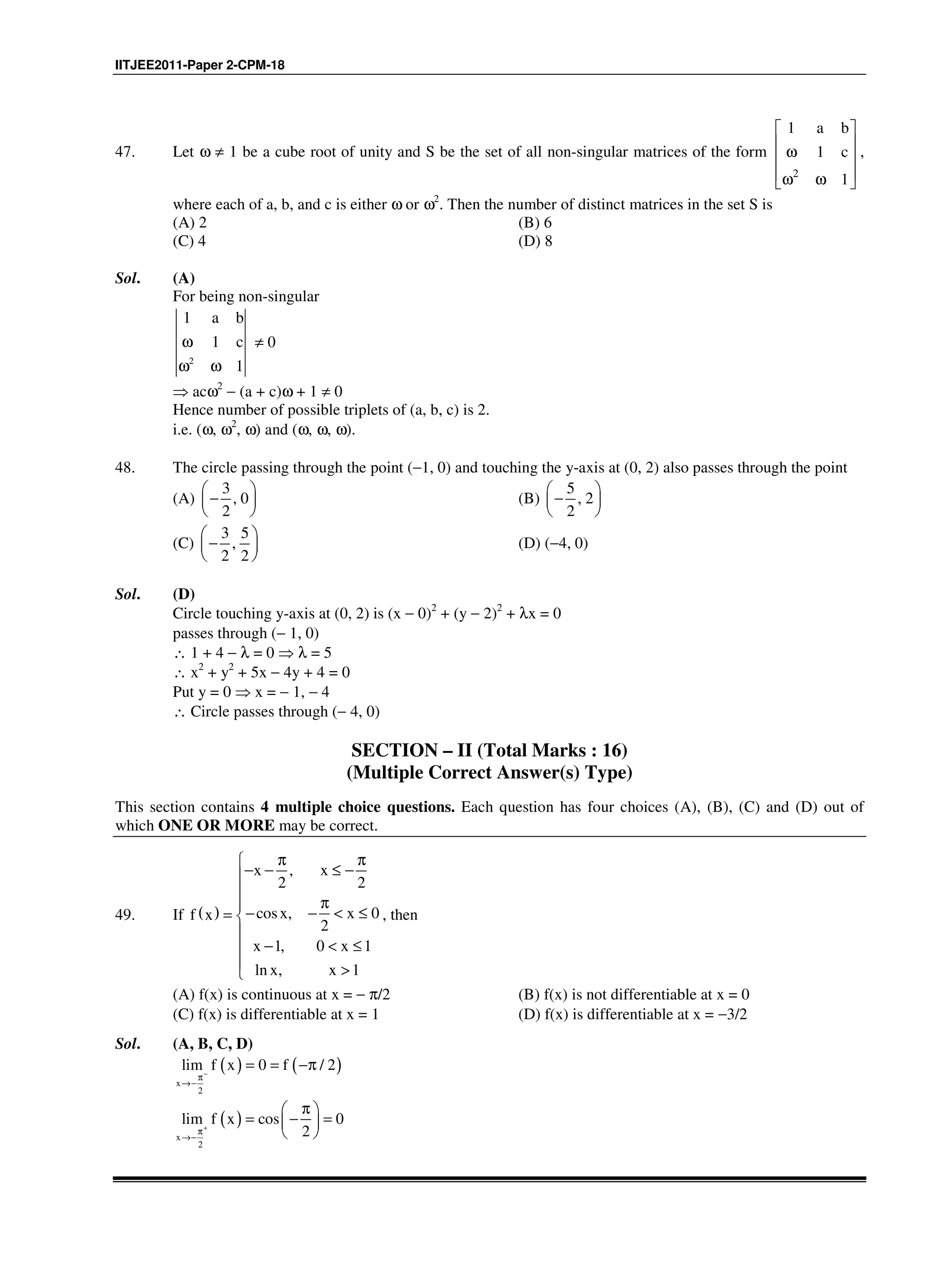 IITJEE2011-Paper 2-CPM-18
47. Let ω ≠ 1 be a cube root of unity and S be the set of all non-singular matrices of the form
2
1
1
1
a b
c
 
 ω 
 ω ω 
,
where each of a, b, and c is either ω or ω2
. Then the number of distinct matrices in the set S is
(A) 2 (B) 6
(C) 4 (D) 8
Sol. (A)
For being non-singular
2
1 a b
1 c
1
ω
ω ω
≠ 0
⇒ acω2
− (a + c)ω + 1 ≠ 0
Hence number of possible triplets of (a, b, c) is 2.
i.e. (ω, ω2
, ω) and (ω, ω, ω).
48. The circle passing through the point (−1, 0) and touching the y-axis at (0, 2) also passes through the point
(A)
3
, 0
2
 
− 
 
(B)
5
, 2
2
 
− 
 
(C)
3 5
,
2 2
 
− 
 
(D) (−4, 0)
Sol. (D)
Circle touching y-axis at (0, 2) is (x − 0)2
+ (y − 2)2
+ λx = 0
passes through (− 1, 0)
∴ 1 + 4 − λ = 0 ⇒ λ = 5
∴ x2
+ y2
+ 5x − 4y + 4 = 0
Put y = 0 ⇒ x = − 1, − 4
∴ Circle passes through (− 4, 0)
SECTION – II (Total Marks : 16)
(Multiple Correct Answer(s) Type)
This section contains 4 multiple choice questions. Each question has four choices (A), (B), (C) and (D) out of
which ONE OR MORE may be correct.
49. If ( )
,
2 2
cos , 0
2
1, 0 1
ln , 1
x x
x xf x
x x
x x
π π
− − ≤ −

π− − < ≤= 

− < ≤
 >
, then
(A) f(x) is continuous at x = − π/2 (B) f(x) is not differentiable at x = 0
(C) f(x) is differentiable at x = 1 (D) f(x) is differentiable at x = −3/2
Sol. (A, B, C, D)
( ) ( )
x
2
lim f x 0 f / 2−
π
→−
= = −π
( )
x
2
lim f x cos 0
2+
π
→−
π 
= − = 
 
 