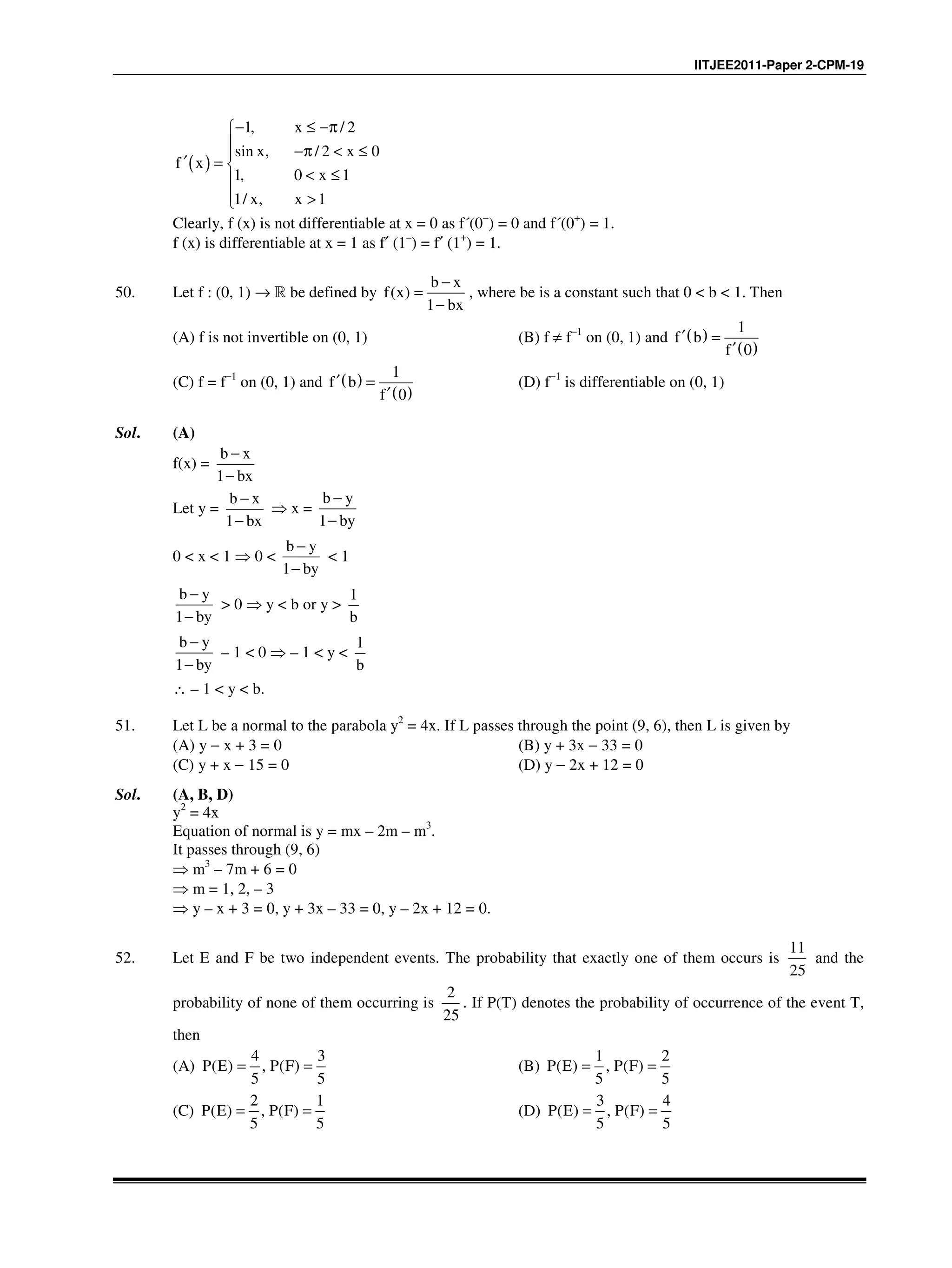 IITJEE2011-Paper 2-CPM-19
( )
1, x / 2
sin x, / 2 x 0
f x
1, 0 x 1
1/ x, x 1
− ≤ −π
 −π < ≤
′ = 
< ≤
 >
Clearly, f (x) is not differentiable at x = 0 as f´(0−
) = 0 and f´(0+
) = 1.
f (x) is differentiable at x = 1 as f′ (1–
) = f′ (1+
) = 1.
50. Let f : (0, 1) → R be defined by ( )
1
b x
f x
bx
−
=
−
, where be is a constant such that 0 < b < 1. Then
(A) f is not invertible on (0, 1) (B) f ≠ f−1
on (0, 1) and ( )
( )
1
0
f b
f
′ =
′
(C) f = f−1
on (0, 1) and ( )
( )
1
0
f b
f
′ =
′
(D) f−1
is differentiable on (0, 1)
Sol. (A)
f(x) =
b x
1 bx
−
−
Let y =
b x
1 bx
−
−
⇒ x =
b y
1 by
−
−
0 < x < 1 ⇒ 0 <
b y
1 by
−
−
< 1
b y
1 by
−
−
> 0 ⇒ y < b or y >
1
b
b y
1 by
−
−
– 1 < 0 ⇒ – 1 < y <
1
b
∴ – 1 < y < b.
51. Let L be a normal to the parabola y2
= 4x. If L passes through the point (9, 6), then L is given by
(A) y − x + 3 = 0 (B) y + 3x − 33 = 0
(C) y + x − 15 = 0 (D) y − 2x + 12 = 0
Sol. (A, B, D)
y2
= 4x
Equation of normal is y = mx – 2m – m3
.
It passes through (9, 6)
⇒ m3
– 7m + 6 = 0
⇒ m = 1, 2, – 3
⇒ y – x + 3 = 0, y + 3x – 33 = 0, y – 2x + 12 = 0.
52. Let E and F be two independent events. The probability that exactly one of them occurs is
11
25
and the
probability of none of them occurring is
2
25
. If P(T) denotes the probability of occurrence of the event T,
then
(A)
4 3
( ) , ( )
5 5
P E P F= = (B)
1 2
( ) , ( )
5 5
P E P F= =
(C)
2 1
( ) , ( )
5 5
P E P F= = (D)
3 4
( ) , ( )
5 5
P E P F= =
 