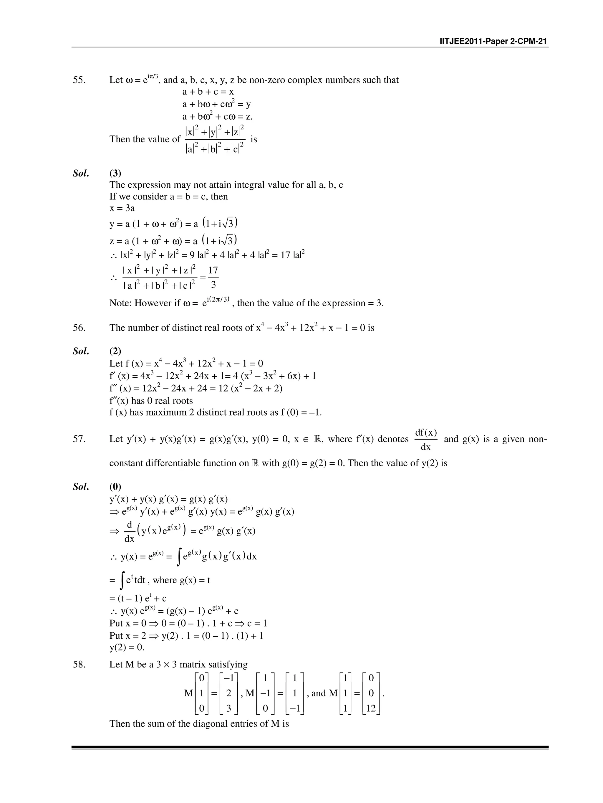 IITJEE2011-Paper 2-CPM-21
55. Let ω = eiπ/3
, and a, b, c, x, y, z be non-zero complex numbers such that
a + b + c = x
a + bω + cω2
= y
a + bω2
+ cω = z.
Then the value of
2 2 2
2 2 2
x y z
a b c
+ +
+ +
is
Sol. (3)
The expression may not attain integral value for all a, b, c
If we consider a = b = c, then
x = 3a
y = a (1 + ω + ω2
) = a ( )1 i 3+
z = a (1 + ω2
+ ω) = a ( )1 i 3+
∴ |x|2
+ |y|2
+ |z|2
= 9 |a|2
+ 4 |a|2
+ 4 |a|2
= 17 |a|2
∴
2 2 2
2 2 2
| x | | y | | z | 17
3| a | | b | | c |
+ +
=
+ +
Note: However if ω =
( )i 2 /3
e π
, then the value of the expression = 3.
56. The number of distinct real roots of x4
− 4x3
+ 12x2
+ x − 1 = 0 is
Sol. (2)
Let f (x) = x4
− 4x3
+ 12x2
+ x − 1 = 0
f′ (x) = 4x3
− 12x2
+ 24x + 1= 4 (x3
− 3x2
+ 6x) + 1
f″ (x) = 12x2
− 24x + 24 = 12 (x2
− 2x + 2)
f″(x) has 0 real roots
f (x) has maximum 2 distinct real roots as f (0) = –1.
57. Let y′(x) + y(x)g′(x) = g(x)g′(x), y(0) = 0, x ∈ R, where f′(x) denotes
( )df x
dx
and g(x) is a given non-
constant differentiable function on R with g(0) = g(2) = 0. Then the value of y(2) is
Sol. (0)
y′(x) + y(x) g′(x) = g(x) g′(x)
⇒ eg(x)
y′(x) + eg(x)
g′(x) y(x) = eg(x)
g(x) g′(x)
⇒ ( ) ( )
( )g xd
y x e
dx
= eg(x)
g(x) g′(x)
∴ y(x) = eg(x)
=
( )
( ) ( )g x
e g x g x dx′
∫
= t
e tdt∫ , where g(x) = t
= (t – 1) et
+ c
∴ y(x) eg(x)
= (g(x) – 1) eg(x)
+ c
Put x = 0 ⇒ 0 = (0 – 1) . 1 + c ⇒ c = 1
Put x = 2 ⇒ y(2) . 1 = (0 – 1) . (1) + 1
y(2) = 0.
58. Let M be a 3 × 3 matrix satisfying
0 1 1 1 1 0
1 2 , 1 1 , 1 0
0 3 0 1 1 12
M M and M
−           
           = − = =           
           −           
.
Then the sum of the diagonal entries of M is
 
