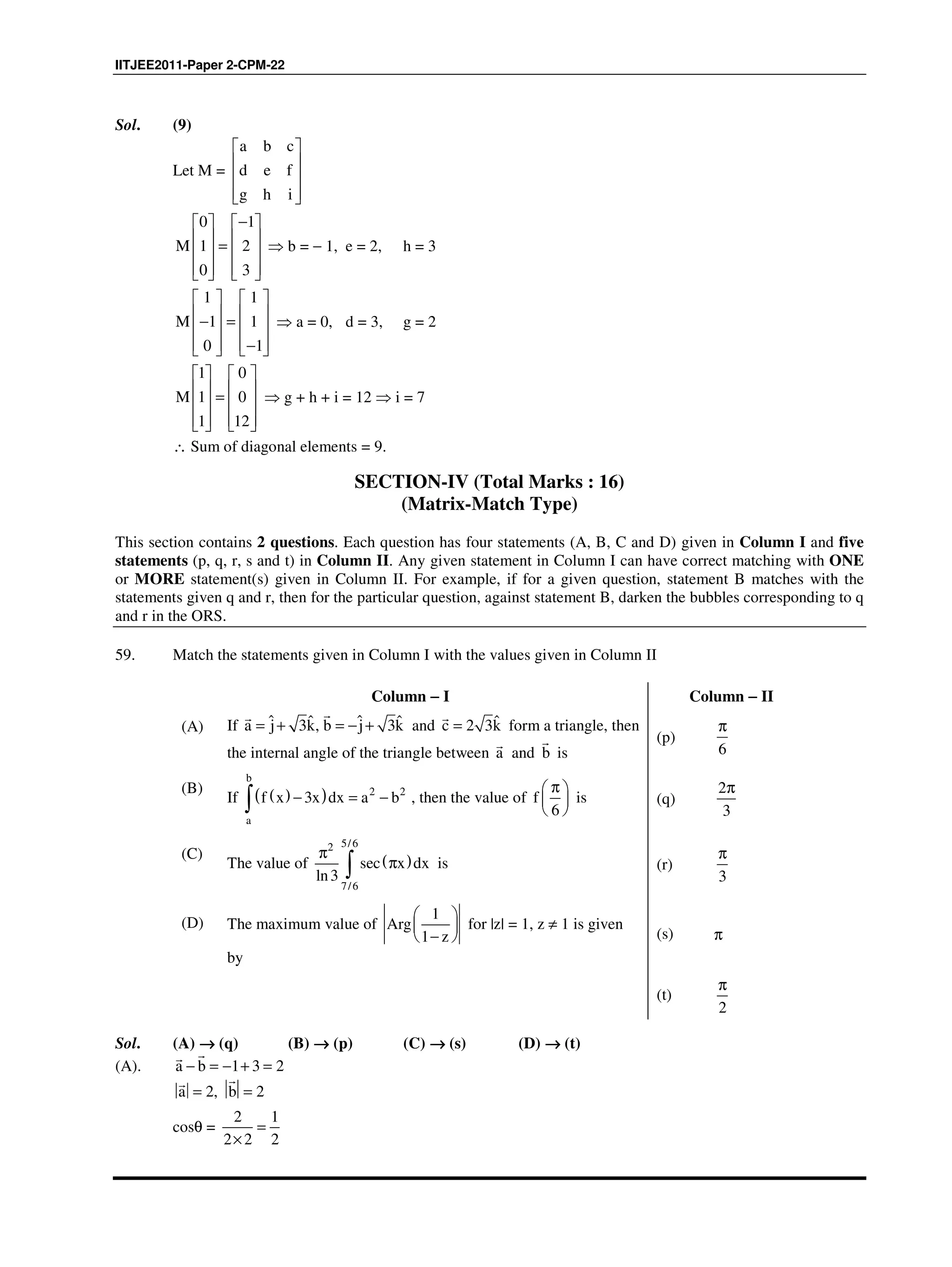 IITJEE2011-Paper 2-CPM-22
Sol. (9)
Let M =
a b c
d e f
g h i
 
 
 
  
0 1
M 1 2
0 3
−   
   =   
      
⇒ b = − 1, e = 2, h = 3
1 1
M 1 1
0 1
   
   − =   
   −   
⇒ a = 0, d = 3, g = 2
1 0
M 1 0
1 12
   
   =   
      
⇒ g + h + i = 12 ⇒ i = 7
∴ Sum of diagonal elements = 9.
SECTION-IV (Total Marks : 16)
(Matrix-Match Type)
This section contains 2 questions. Each question has four statements (A, B, C and D) given in Column I and five
statements (p, q, r, s and t) in Column II. Any given statement in Column I can have correct matching with ONE
or MORE statement(s) given in Column II. For example, if for a given question, statement B matches with the
statements given q and r, then for the particular question, against statement B, darken the bubbles corresponding to q
and r in the ORS.
59. Match the statements given in Column I with the values given in Column II
Column −−−− I Column −−−− II
(A) If ˆ ˆˆ ˆ3 , 3a j k b j k= + = − +
??
and ˆ2 3c k=
?
form a triangle, then
the internal angle of the triangle between a
?
and b
?
is
(p)
6
π
(B)
If ( )( ) 2 2
3
b
a
f x x dx a b− = −∫ , then the value of
6
f
π 
 
 
is (q)
2
3
π
(C)
The value of ( )
5/62
7/6
sec
ln3
x dx
π
π∫ is (r)
3
π
(D) The maximum value of
1
1
Arg
z
 
 
 − 
for |z| = 1, z ≠ 1 is given
by
(s) π
(t)
2
π
Sol. (A) →→→→ (q) (B) →→→→ (p) (C) →→→→ (s) (D) →→→→ (t)
(A). a b 1 3 2− = − + =
??
a 2, b 2= =
??
cosθ =
2 1
2 2 2
=
×
 