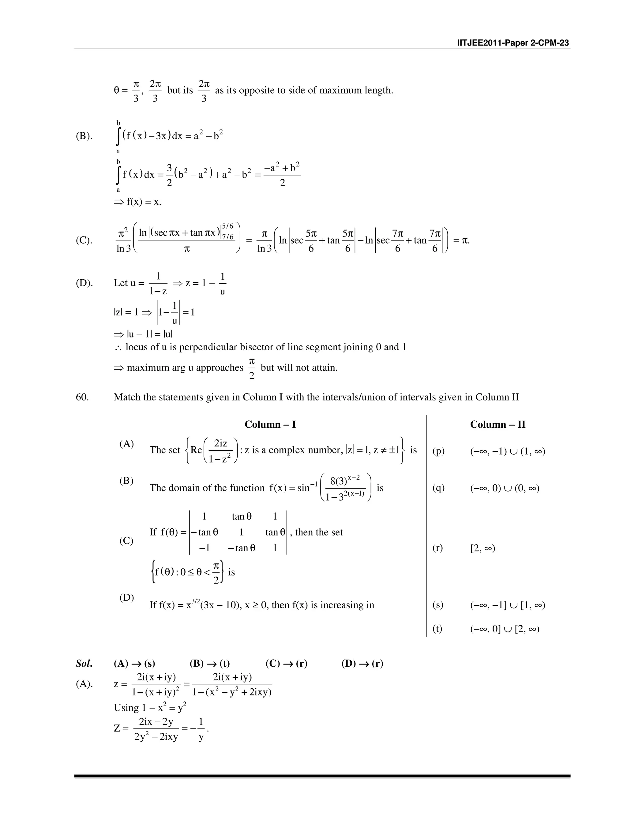 IITJEE2011-Paper 2-CPM-23
θ =
2
,
3 3
π π
but its
2
3
π
as its opposite to side of maximum length.
(B). ( )( )
b
2 2
a
f x 3x dx a b− = −∫
( ) ( )
b 2 2
2 2 2 2
a
3 a b
f x dx b a a b
2 2
− +
= − + − =∫
⇒ f(x) = x.
(C).
( )
5/6
2
7/6ln sec x tan x
ln3
 π + ππ   
π 
=
5 5 7 7
ln sec tan ln sec tan
ln3 6 6 6 6
π  π π π π 
+ − + 
 
= π.
(D). Let u =
1
1 z−
⇒ z = 1 –
1
u
|z| = 1 ⇒
1
1 1
u
− =
⇒ |u – 1| = |u|
∴ locus of u is perpendicular bisector of line segment joining 0 and 1
⇒ maximum arg u approaches
2
π
but will not attain.
60. Match the statements given in Column I with the intervals/union of intervals given in Column II
Column −−−− I Column −−−− II
(A)
The set 2
2
Re : , 1, 1
1
iz
z is a complex number z z
z
  
= ≠ ±  
 −  
is (p) (−∞, −1) ∪ (1, ∞)
(B)
The domain of the function
2
1
2( 1)
8(3)
( ) sin
1 3
x
x
f x
−
−
−
 
=  
− 
is (q) (−∞, 0) ∪ (0, ∞)
(C)
If
1 tan 1
( ) tan 1 tan
1 tan 1
f
θ
θ = − θ θ
− − θ
, then the set
( ){ }: 0
2
f
π
θ ≤ θ < is
(r) [2, ∞)
(D)
If f(x) = x3/2
(3x − 10), x ≥ 0, then f(x) is increasing in (s) (−∞, −1] ∪ [1, ∞)
(t) (−∞, 0] ∪ [2, ∞)
Sol. (A) →→→→ (s) (B) →→→→ (t) (C) →→→→ (r) (D) →→→→ (r)
(A). z = 2 2 2
2i(x iy) 2i(x iy)
1 (x iy) 1 (x y 2ixy)
+ +
=
− + − − +
Using 1 − x2
= y2
Z = 2
2ix 2y 1
y2y 2ixy
−
= −
−
.
 