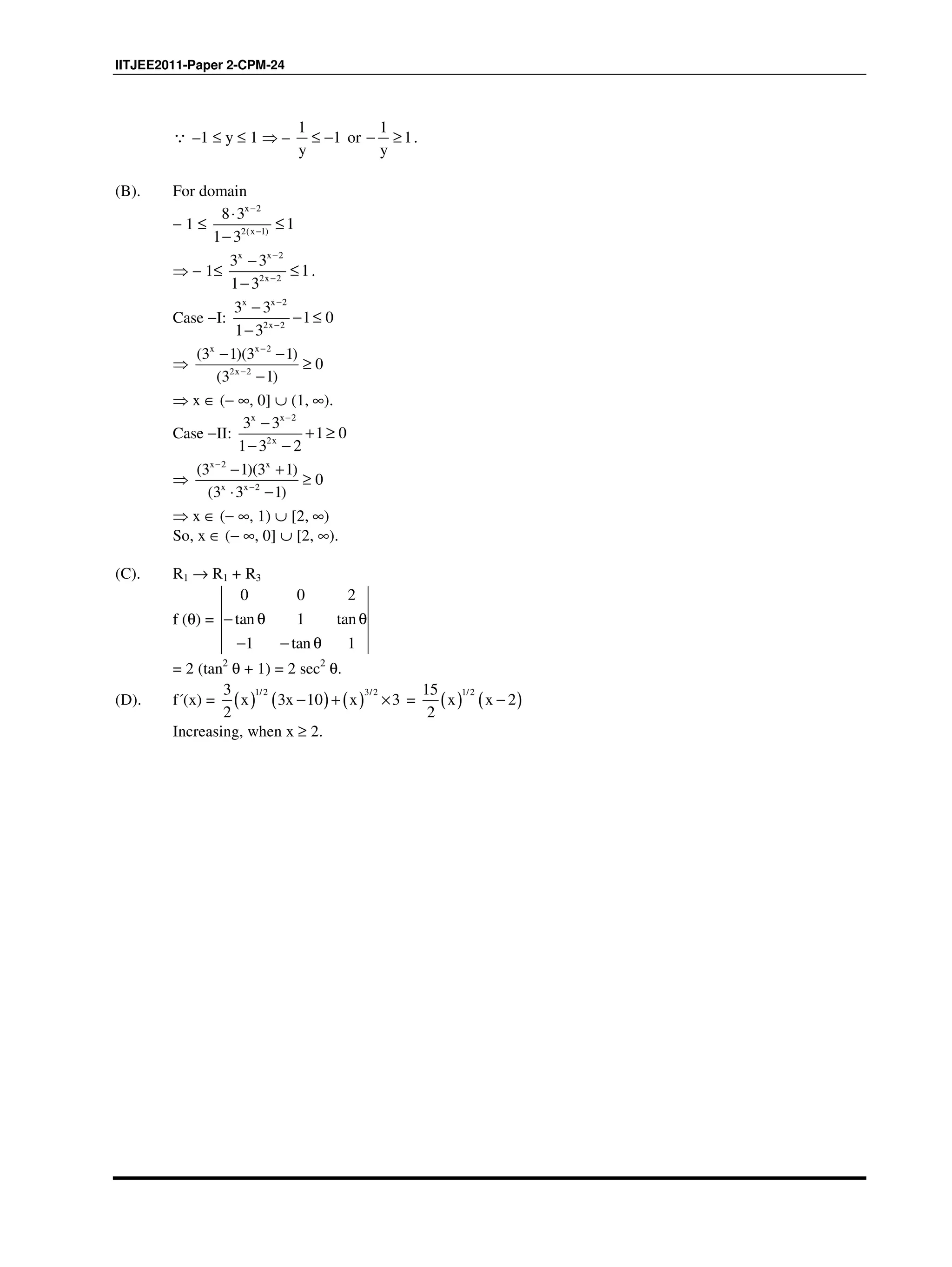 IITJEE2011-Paper 2-CPM-24
∵ –1 ≤ y ≤ 1 ⇒ –
1 1
1 or 1
y y
≤ − − ≥ .
(B). For domain
− 1 ≤
x 2
2(x 1)
8 3
1
1 3
−
−
⋅
≤
−
⇒ − 1≤
x x 2
2x 2
3 3
1
1 3
−
−
−
≤
−
.
Case −I:
x x 2
2x 2
3 3
1 0
1 3
−
−
−
− ≤
−
⇒
x x 2
2x 2
(3 1)(3 1)
0
(3 1)
−
−
− −
≥
−
⇒ x ∈ (− ∞, 0] ∪ (1, ∞).
Case −II:
x x 2
2x
3 3
1 0
1 3 2
−
−
+ ≥
− −
⇒
x 2 x
x x 2
(3 1)(3 1)
0
(3 3 1)
−
−
− +
≥
⋅ −
⇒ x ∈ (− ∞, 1) ∪ [2, ∞)
So, x ∈ (− ∞, 0] ∪ [2, ∞).
(C). R1 → R1 + R3
f (θ) =
0 0 2
tan 1 tan
1 tan 1
− θ θ
− − θ
= 2 (tan2
θ + 1) = 2 sec2
θ.
(D). f´(x) = ( ) ( ) ( )
1/2 3/23
x 3x 10 x 3
2
− + × = ( ) ( )
1/215
x x 2
2
−
Increasing, when x ≥ 2.
 