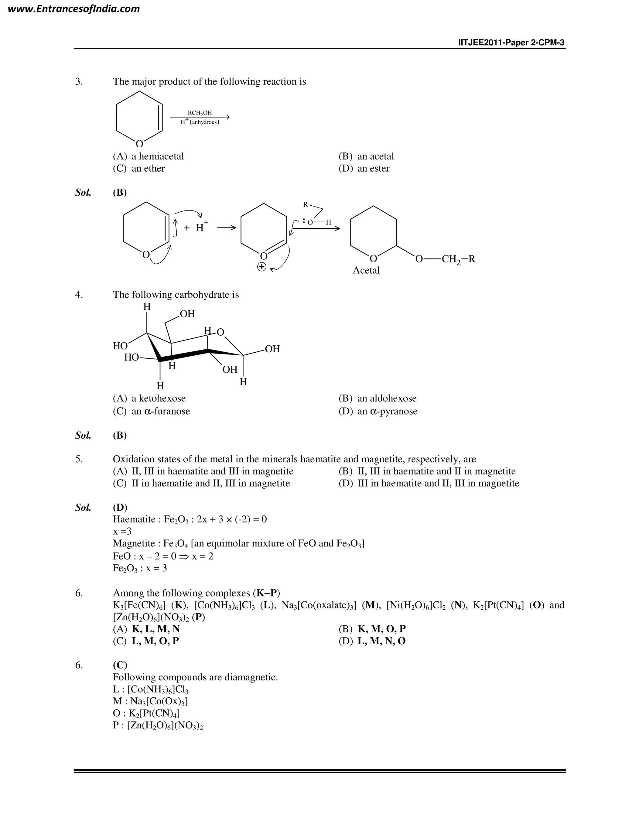 IITJEE2011-Paper 2-CPM-3
3. The major product of the following reaction is
O
( )
2RCH OH
H anhydrous⊕→
(A) a hemiacetal (B) an acetal
(C) an ether (D) an ester
Sol. (B)
O
+ H
+
O O O CH2 R
R
O H
Acetal
4. The following carbohydrate is
O
H
OH
OH
H
H
OH
OH
H
H
OH
(A) a ketohexose (B) an aldohexose
(C) an α-furanose (D) an α-pyranose
Sol. (B)
5. Oxidation states of the metal in the minerals haematite and magnetite, respectively, are
(A) II, III in haematite and III in magnetite (B) II, III in haematite and II in magnetite
(C) II in haematite and II, III in magnetite (D) III in haematite and II, III in magnetite
Sol. (D)
Haematite : Fe2O3 : 2x + 3 × (-2) = 0
x =3
Magnetite : Fe3O4 [an equimolar mixture of FeO and Fe2O3]
FeO : x – 2 = 0 ⇒ x = 2
Fe2O3 : x = 3
6. Among the following complexes (K−−−−P)
K3[Fe(CN)6] (K), [Co(NH3)6]Cl3 (L), Na3[Co(oxalate)3] (M), [Ni(H2O)6]Cl2 (N), K2[Pt(CN)4] (O) and
[Zn(H2O)6](NO3)2 (P)
(A) K, L, M, N (B) K, M, O, P
(C) L, M, O, P (D) L, M, N, O
6. (C)
Following compounds are diamagnetic.
L : [Co(NH3)6]Cl3
M : Na3[Co(Ox)3]
O : K2[Pt(CN)4]
P : [Zn(H2O)6](NO3)2
www.EntrancesofIndia.com
 