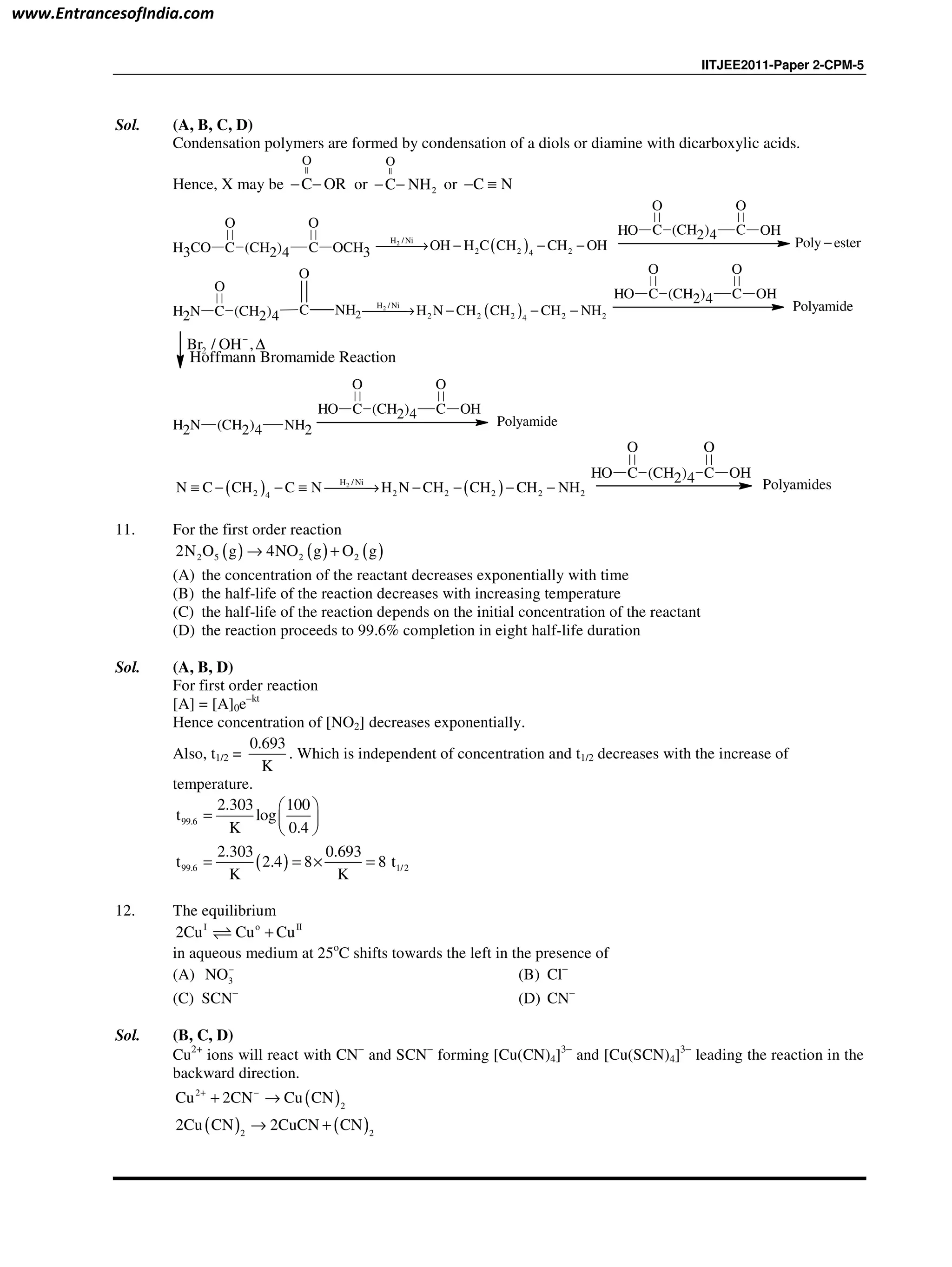 IITJEE2011-Paper 2-CPM-5
Sol. (A, B, C, D)
Condensation polymers are formed by condensation of a diols or diamine with dicarboxylic acids.
Hence, X may be
||
O
C OR− − or
||
2
O
C NH− − or C N− ≡
H3CO C
O
(CH2)4 C
O
OCH3 ( )2H /Ni
2 2 24
OH H C CH CH OH→ − − −
OH C
O
(CH2)4 C
O
OH
Poly ester−
NH2 C
O
(CH2)4 C NH2
O
( )2H /Ni
2 2 2 2 24
H N CH CH CH NH→ − − −
OH C
O
(CH2)4 C
O
OH
Polyamide
2Br / OH ,−
∆
Hoffmann Bromamide Reaction
(CH2)4 NH2NH2
OH C
O
(CH2)4 C
O
OH
Polyamide
( ) ( )2H /Ni
2 2 2 2 2 24
N C CH C N H N CH CH CH NH≡ − − ≡ → − − − −
OH C
O
(CH2)4 C
O
OH
Polyamides
11. For the first order reaction
( ) ( ) ( )2 5 2 22N O g 4NO g O g→ +
(A) the concentration of the reactant decreases exponentially with time
(B) the half-life of the reaction decreases with increasing temperature
(C) the half-life of the reaction depends on the initial concentration of the reactant
(D) the reaction proceeds to 99.6% completion in eight half-life duration
Sol. (A, B, D)
For first order reaction
[A] = [A]0e–kt
Hence concentration of [NO2] decreases exponentially.
Also, t1/2 =
0.693
K
. Which is independent of concentration and t1/2 decreases with the increase of
temperature.
99.6
2.303 100
t log
K 0.4
 
=  
 
( )99.6 1/2
2.303 0.693
t 2.4 8 8 t
K K
= = × =
12. The equilibrium
I o II
2Cu Cu Cu+⇌
in aqueous medium at 25o
C shifts towards the left in the presence of
(A) 3NO−
(B) Cl−
(C) SCN−
(D) CN−
Sol. (B, C, D)
Cu2+
ions will react with CN−
and SCN−
forming [Cu(CN)4]3−
and [Cu(SCN)4]3−
leading the reaction in the
backward direction.
( )2
2
Cu 2CN Cu CN+ −
+ →
( ) ( )2 2
2Cu CN 2CuCN CN→ +
www.EntrancesofIndia.com
 