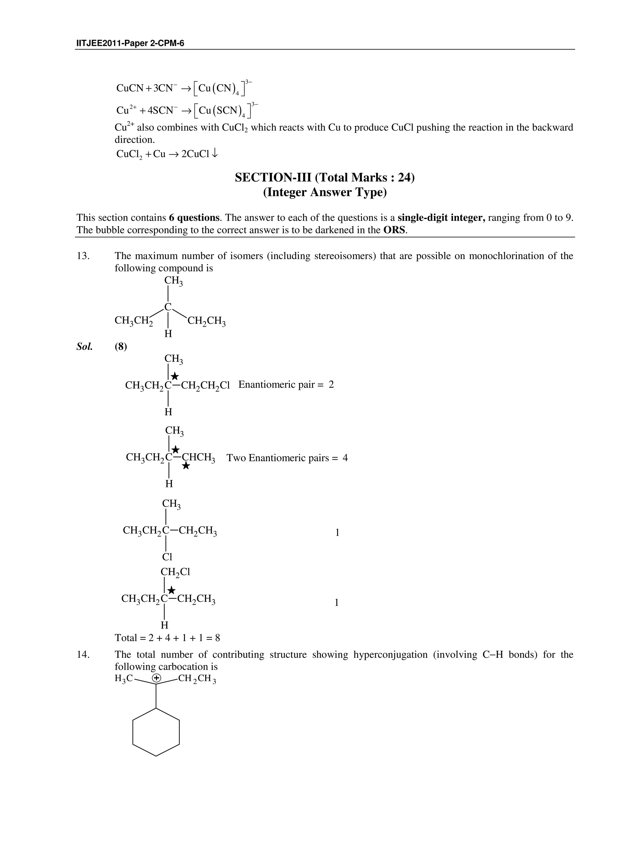 IITJEE2011-Paper 2-CPM-6
( )
3
4
CuCN 3CN Cu CN
−−
 + →  
( )
32
4
Cu 4SCN Cu SCN
−+ −
 + →  
Cu2+
also combines with CuCl2 which reacts with Cu to produce CuCl pushing the reaction in the backward
direction.
2CuCl Cu 2CuCl+ → ↓
SECTION-III (Total Marks : 24)
(Integer Answer Type)
This section contains 6 questions. The answer to each of the questions is a single-digit integer, ranging from 0 to 9.
The bubble corresponding to the correct answer is to be darkened in the ORS.
13. The maximum number of isomers (including stereoisomers) that are possible on monochlorination of the
following compound is
C
CH3CH2 CH2CH3
CH3
H
Sol. (8)
CH3CH2C
H
CH3
CH2CH2Cl Enantiomeric pair = 2
CH3CH2C
H
CH3
CHCH3 Two Enantiomeric pairs = 4
CH3CH2C
Cl
CH3
CH2CH3 1
CH3CH2C
H
CH2Cl
CH2CH3 1
Total = 2 + 4 + 1 + 1 = 8
14. The total number of contributing structure showing hyperconjugation (involving C−H bonds) for the
following carbocation is
CH3 CH 2CH 3
 