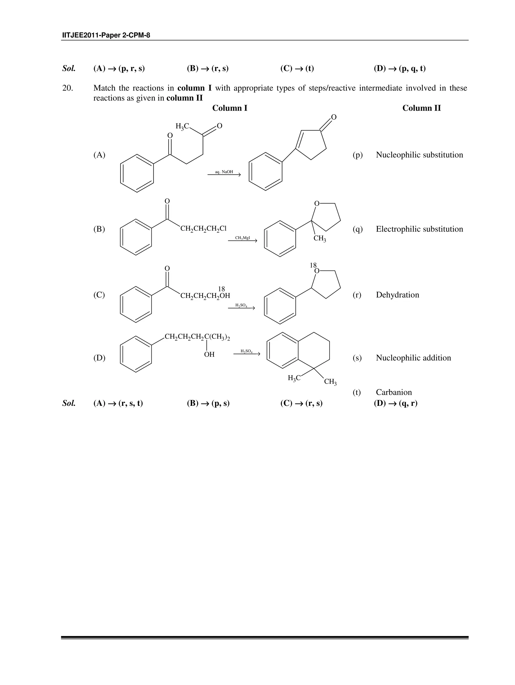 IITJEE2011-Paper 2-CPM-8
Sol. (A) →→→→ (p, r, s) (B) →→→→ (r, s) (C) →→→→ (t) (D) →→→→ (p, q, t)
20. Match the reactions in column I with appropriate types of steps/reactive intermediate involved in these
reactions as given in column II
Column I Column II
(A)
CH3
O
O
aq. NaOH
→
O
(p) Nucleophilic substitution
(B)
3CH MgI
→
CH2CH2CH2Cl
O O
CH3
(q) Electrophilic substitution
(C)
2 4H SO
→
CH2CH2CH2OH
O O
18
18
(r) Dehydration
(D)
2 4H SO
→
CH2CH2CH2C(CH3)2
OH
CH3 CH3
(s) Nucleophilic addition
(t) Carbanion
Sol. (A) →→→→ (r, s, t) (B) →→→→ (p, s) (C) →→→→ (r, s) (D) →→→→ (q, r)
 