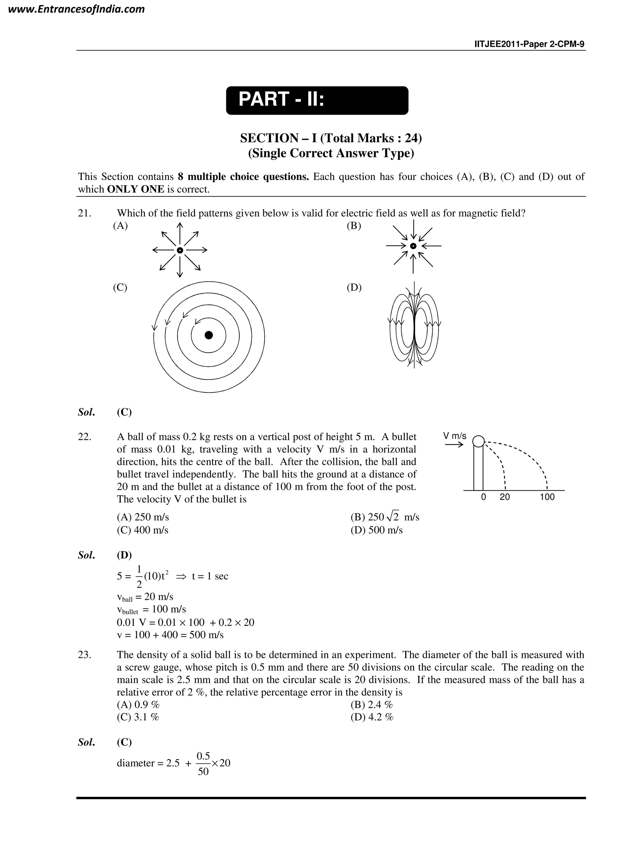 IITJEE2011-Paper 2-CPM-9
SECTION – I (Total Marks : 24)
(Single Correct Answer Type)
This Section contains 8 multiple choice questions. Each question has four choices (A), (B), (C) and (D) out of
which ONLY ONE is correct.
21. Which of the field patterns given below is valid for electric field as well as for magnetic field?
(A) (B)
(C) (D)
Sol. (C)
22. A ball of mass 0.2 kg rests on a vertical post of height 5 m. A bullet
of mass 0.01 kg, traveling with a velocity V m/s in a horizontal
direction, hits the centre of the ball. After the collision, the ball and
bullet travel independently. The ball hits the ground at a distance of
20 m and the bullet at a distance of 100 m from the foot of the post.
The velocity V of the bullet is 200 100
V m/s
(A) 250 m/s (B) 250 2 m/s
(C) 400 m/s (D) 500 m/s
Sol. (D)
5 = 21
(10)t
2
⇒ t = 1 sec
vball = 20 m/s
vbullet = 100 m/s
0.01 V = 0.01 × 100 + 0.2 × 20
v = 100 + 400 = 500 m/s
23. The density of a solid ball is to be determined in an experiment. The diameter of the ball is measured with
a screw gauge, whose pitch is 0.5 mm and there are 50 divisions on the circular scale. The reading on the
main scale is 2.5 mm and that on the circular scale is 20 divisions. If the measured mass of the ball has a
relative error of 2 %, the relative percentage error in the density is
(A) 0.9 % (B) 2.4 %
(C) 3.1 % (D) 4.2 %
Sol. (C)
diameter = 2.5 +
0.5
20
50
×
PART - II:
PHYSICS
www.EntrancesofIndia.com
 