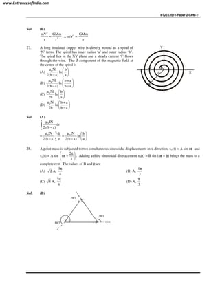 IITJEE2011-Paper 2-CPM-11
Sol. (B)
2
2
mV GMm
r r
= ∴ mV2
=
GMm
r
27. A long insulated copper wire is closely wound as a spiral of
‘N’ turns. The spiral has inner radius ‘a’ and outer radius ‘b’.
The spiral lies in the XY plane and a steady current ‘I’ flows
through the wire. The Z-component of the magnetic field at
the centre of the spiral is
(A) 0 NI b
ln
2(b a) a
µ  
 
−  
(B) 0 NI b a
ln
2(b a) b a
µ + 
 
− − 
(C) 0 NI b
ln
2b a
µ  
 
 
(D) 0 NI b a
ln
2b b a
µ + 
 
− 
a
b
I
Y
X
Sol. (A)
b
0
a
IN
dr
2r(b a)
µ
−∫
=
b
0 0
a
IN INdr b
ln
2(b a) r 2(b a) a
µ µ  
=  
− −  
∫
28. A point mass is subjected to two simultaneous sinusoidal displacements in x-direction, x1(t) = A sin ωt and
x2(t) = A sin
2
t
3
π 
ω + 
 
. Adding a third sinusoidal displacement x3(t) = B sin (ωt + φ) brings the mass to a
complete rest. The values of B and φ are
(A) 2 A,
3
4
π
(B) A,
4
3
π
(C) 3 A,
5
6
π
(D) A,
3
π
Sol. (B)
4π/3
2π/3
2π/3
www.EntrancesofIndia.com
 
