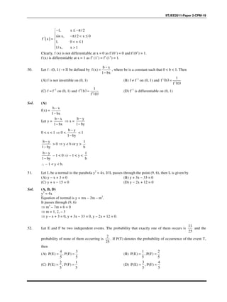 IITJEE2011-Paper 2-CPM-19
( )
1, x / 2
sin x, / 2 x 0
f x
1, 0 x 1
1/ x, x 1
− ≤ −π
 −π < ≤
′ = 
< ≤
 >
Clearly, f (x) is not differentiable at x = 0 as f´(0−
) = 0 and f´(0+
) = 1.
f (x) is differentiable at x = 1 as f′ (1–
) = f′ (1+
) = 1.
50. Let f : (0, 1) → R be defined by ( )
1
b x
f x
bx
−
=
−
, where be is a constant such that 0 < b < 1. Then
(A) f is not invertible on (0, 1) (B) f ≠ f−1
on (0, 1) and ( )
( )
1
0
f b
f
′ =
′
(C) f = f−1
on (0, 1) and ( )
( )
1
0
f b
f
′ =
′
(D) f−1
is differentiable on (0, 1)
Sol. (A)
f(x) =
b x
1 bx
−
−
Let y =
b x
1 bx
−
−
⇒ x =
b y
1 by
−
−
0 < x < 1 ⇒ 0 <
b y
1 by
−
−
< 1
b y
1 by
−
−
> 0 ⇒ y < b or y >
1
b
b y
1 by
−
−
– 1 < 0 ⇒ – 1 < y <
1
b
∴ – 1 < y < b.
51. Let L be a normal to the parabola y2
= 4x. If L passes through the point (9, 6), then L is given by
(A) y − x + 3 = 0 (B) y + 3x − 33 = 0
(C) y + x − 15 = 0 (D) y − 2x + 12 = 0
Sol. (A, B, D)
y2
= 4x
Equation of normal is y = mx – 2m – m3
.
It passes through (9, 6)
⇒ m3
– 7m + 6 = 0
⇒ m = 1, 2, – 3
⇒ y – x + 3 = 0, y + 3x – 33 = 0, y – 2x + 12 = 0.
52. Let E and F be two independent events. The probability that exactly one of them occurs is
11
25
and the
probability of none of them occurring is
2
25
. If P(T) denotes the probability of occurrence of the event T,
then
(A)
4 3
( ) , ( )
5 5
P E P F= = (B)
1 2
( ) , ( )
5 5
P E P F= =
(C)
2 1
( ) , ( )
5 5
P E P F= = (D)
3 4
( ) , ( )
5 5
P E P F= =
 