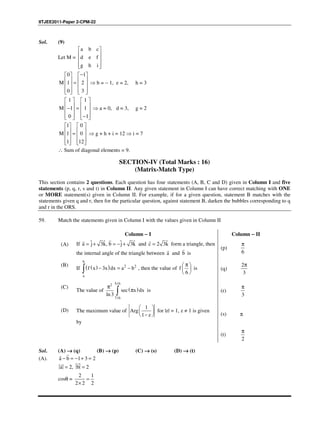 IITJEE2011-Paper 2-CPM-22
Sol. (9)
Let M =
a b c
d e f
g h i
 
 
 
  
0 1
M 1 2
0 3
−   
   =   
      
⇒ b = − 1, e = 2, h = 3
1 1
M 1 1
0 1
   
   − =   
   −   
⇒ a = 0, d = 3, g = 2
1 0
M 1 0
1 12
   
   =   
      
⇒ g + h + i = 12 ⇒ i = 7
∴ Sum of diagonal elements = 9.
SECTION-IV (Total Marks : 16)
(Matrix-Match Type)
This section contains 2 questions. Each question has four statements (A, B, C and D) given in Column I and five
statements (p, q, r, s and t) in Column II. Any given statement in Column I can have correct matching with ONE
or MORE statement(s) given in Column II. For example, if for a given question, statement B matches with the
statements given q and r, then for the particular question, against statement B, darken the bubbles corresponding to q
and r in the ORS.
59. Match the statements given in Column I with the values given in Column II
Column −−−− I Column −−−− II
(A) If ˆ ˆˆ ˆ3 , 3a j k b j k= + = − +
??
and ˆ2 3c k=
?
form a triangle, then
the internal angle of the triangle between a
?
and b
?
is
(p)
6
π
(B)
If ( )( ) 2 2
3
b
a
f x x dx a b− = −∫ , then the value of
6
f
π 
 
 
is (q)
2
3
π
(C)
The value of ( )
5/62
7/6
sec
ln3
x dx
π
π∫ is (r)
3
π
(D) The maximum value of
1
1
Arg
z
 
 
 − 
for |z| = 1, z ≠ 1 is given
by
(s) π
(t)
2
π
Sol. (A) →→→→ (q) (B) →→→→ (p) (C) →→→→ (s) (D) →→→→ (t)
(A). a b 1 3 2− = − + =
??
a 2, b 2= =
??
cosθ =
2 1
2 2 2
=
×
 